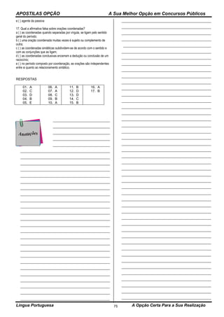 APOSTILAS OPÇÃO A Sua Melhor Opção em Concursos Públicos
Língua Portuguesa A Opção Certa Para a Sua Realização75
e ( ) agente da passiva
17. Qual a afirmativa falsa sobre orações coordenadas?
a ( ) as coordenadas quando separadas por vírgula, se ligam pelo sentido
geral do período;
b ( ) uma oração coordenada muitas vezes é sujeito ou complemento de
outra;
c ( ) as coordenadas sindéticas subdividem-se de acordo com o sentido e
com as conjunções que as ligam;
d ( ) as coordenadas conclusivas encerram a dedução ou conclusão de um
raciocínio;
e ( ) no período composto por coordenação, as orações são independentes
entre si quanto ao relacionamento sintático.
RESPOSTAS
01. A
02. C
03. D
04. B
05. E
06. A
07. A
08. C
09. B
10. A
11. B
12. D
13. D
14. C
15. B
16. A
17. B
___________________________________
___________________________________
___________________________________
___________________________________
___________________________________
_______________________________________________________
_______________________________________________________
_______________________________________________________
_______________________________________________________
_______________________________________________________
_______________________________________________________
_______________________________________________________
_______________________________________________________
_______________________________________________________
_______________________________________________________
_______________________________________________________
_______________________________________________________
_______________________________________________________
_______________________________________________________
_______________________________________________________
_______________________________________________________
_______________________________________________________
_______________________________________________________
_______________________________________________________
_______________________________________________________
_______________________________________________________
_______________________________________________________
_______________________________________________________
_______________________________________________________
_______________________________________________________
_______________________________________________________
_______________________________________________________
_______________________________________________________
_______________________________________________________
______________________________________________________
_______________________________________________________
_______________________________________________________
_______________________________________________________
_______________________________________________________
_______________________________________________________
_______________________________________________________
_______________________________________________________
_______________________________________________________
_______________________________________________________
_______________________________________________________
_______________________________________________________
_______________________________________________________
_______________________________________________________
_______________________________________________________
_______________________________________________________
_______________________________________________________
_______________________________________________________
_______________________________________________________
_______________________________________________________
_______________________________________________________
_______________________________________________________
_______________________________________________________
_______________________________________________________
_______________________________________________________
_______________________________________________________
_______________________________________________________
_______________________________________________________
_______________________________________________________
_______________________________________________________
_______________________________________________________
_______________________________________________________
_______________________________________________________
_______________________________________________________
_______________________________________________________
_______________________________________________________
_______________________________________________________
_______________________________________________________
_______________________________________________________
_______________________________________________________
_______________________________________________________
_______________________________________________________
 