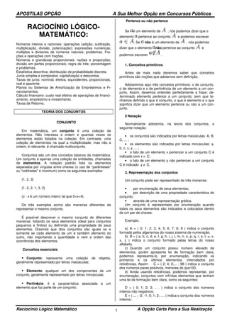 APOSTILAS OPÇÃO A Sua Melhor Opção em Concursos Públicos
Raciocínio Lógico Matemático A Opção Certa Para a Sua Realização1
RACIOCÍNIO LÓGICO-
MATEMÁTICO:
Números inteiros e racionais: operações (adição, subtração,
multiplicação, divisão, potenciação); expressões numéricas;
múltiplos e divisores de números naturais; problemas. Fra-
ções e operações com frações.
Números e grandezas proporcionais: razões e proporções;
divisão em partes proporcionais; regra de três; porcentagem
e problemas.
Estatística descritiva; distribuição de probabilidade discreta.
Juros simples e compostos: capitalização e descontos.
Taxas de juros: nominal, efetiva, equivalentes, proporcionais,
real e aparente.
Planos ou Sistemas de Amortização de Empréstimos e Fi-
nanciamentos.
Cálculo financeiro: custo real efetivo de operações de financi-
amento, empréstimo e investimento.
Taxas de Retorno.
TEORIA DOS CONJUNTOS
CONJUNTO
Em matemática, um conjunto é uma coleção de
elementos. Não interessa a ordem e quantas vezes os
elementos estão listados na coleção. Em contraste, uma
coleção de elementos na qual a multiplicidade, mas não a
ordem, é relevante, é chamada multiconjunto.
Conjuntos são um dos conceitos básicos da matemática.
Um conjunto é apenas uma coleção de entidades, chamadas
de elementos. A notação padrão lista os elementos
separados por vírgulas entre chaves (o uso de "parênteses"
ou "colchetes" é incomum) como os seguintes exemplos:
{1, 2, 3}
{1, 2, 2, 1, 3, 2}
{x : x é um número inteiro tal que 0<x<4}
Os três exemplos acima são maneiras diferentes de
representar o mesmo conjunto.
É possível descrever o mesmo conjunto de diferentes
maneiras: listando os seus elementos (ideal para conjuntos
pequenos e finitos) ou definindo uma propriedade de seus
elementos. Dizemos que dois conjuntos são iguais se e
somente se cada elemento de um é também elemento do
outro, não importando a quantidade e nem a ordem das
ocorrências dos elementos.
Conceitos essenciais
Conjunto: representa uma coleção de objetos,
geralmente representado por letras maiúsculas;
Elemento: qualquer um dos componentes de um
conjunto, geralmente representado por letras minúsculas;
Pertinência: é a característica associada a um
elemento que faz parte de um conjunto;
Pertence ou não pertence
Se é um elemento de , nós podemos dizer que o
elemento pertence ao conjunto e podemos escrever
. Se não é um elemento de , nós podemos
dizer que o elemento não pertence ao conjunto e
podemos escrever .
1. Conceitos primitivos
Antes de mais nada devemos saber que conceitos
primitivos são noções que adotamos sem definição.
Adotaremos aqui três conceitos primitivos: o de conjunto,
o de elemento e o de pertinência de um elemento a um con-
junto. Assim, devemos entender perfeitamente a frase: de-
terminado elemento pertence a um conjunto, sem que te-
nhamos definido o que é conjunto, o que é elemento e o que
significa dizer que um elemento pertence ou não a um con-
junto.
2 Notação
Normalmente adotamos, na teoria dos conjuntos, a
seguinte notação:
• os conjuntos são indicados por letras maiúsculas: A, B,
C, ... ;
• os elementos são indicados por letras minúsculas: a,
b, c, x, y, ... ;
• o fato de um elemento x pertencer a um conjunto C é
indicado com x ∈ C;
• o fato de um elemento y não pertencer a um conjunto
C é indicado y ∉ C.
3. Representação dos conjuntos
Um conjunto pode ser representado de três maneiras:
• por enumeração de seus elementos;
• por descrição de uma propriedade característica do
conjunto;
• através de uma representação gráfica.
Um conjunto é representado por enumeração quando
todos os seus elementos são indicados e colocados dentro
de um par de chaves.
Exemplo:
a) A = ( 0; 1; 2; 3; 4; 5; 6; 7; 8; 9 ) indica o conjunto
formado pelos algarismos do nosso sistema de numeração.
b) B = ( a, b, c, d, e, f, g, h, i, j, l, m, n, o, p, q, r, s, t, u, v,
x, z ) indica o conjunto formado pelas letras do nosso
alfabeto.
c) Quando um conjunto possui número elevado de
elementos, porém apresenta lei de formação bem clara,
podemos representa-lo, por enumeração, indicando os
primeiros e os últimos elementos, intercalados por
reticências. Assim: C = ( 2; 4; 6;... ; 98 ) indica o conjunto
dos números pares positivos, menores do que100.
d) Ainda usando reticências, podemos representar, por
enumeração, conjuntos com infinitas elementos que tenham
uma lei de formação bem clara, como os seguintes:
D = ( 0; 1; 2; 3; .. . ) indica o conjunto dos números
inteiros não negativos;
E = ( ... ; -2; -1; 0; 1; 2; . .. ) indica o conjunto dos números
inteiros;
 