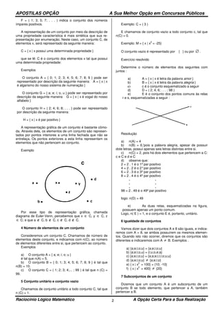 APOSTILAS OPÇÃO A Sua Melhor Opção em Concursos Públicos
Raciocínio Lógico Matemático A Opção Certa Para a Sua Realização2
F = ( 1; 3; 5; 7; . . . ) indica o conjunto dos números
ímpares positivos.
A representação de um conjunto por meio da descrição de
uma propriedade característica é mais sintética que sua re-
presentação por enumeração. Neste caso, um conjunto C, de
elementos x, será representado da seguinte maneira:
C = { x | x possui uma determinada propriedade }
que se lê: C é o conjunto dos elementos x tal que possui
uma determinada propriedade:
Exemplos
O conjunto A = { 0; 1; 2; 3; 4; 5; 6; 7; 8; 9 } pode ser
representado por descrição da seguinte maneira: A = { x | x
é algarismo do nosso sistema de numeração }
O conjunto G = { a; e; i; o, u } pode ser representado por
descrição da seguinte maneira G = { x | x é vogal do nosso
alfabeto }
O conjunto H = { 2; 4; 6; 8; . . . } pode ser representado
por descrição da seguinte maneira:
H = { x | x é par positivo }
A representação gráfica de um conjunto é bastante cômo-
da. Através dela, os elementos de um conjunto são represen-
tados por pontos interiores a uma linha fechada que não se
entrelaça. Os pontos exteriores a esta linha representam os
elementos que não pertencem ao conjunto.
Exemplo
Por esse tipo de representação gráfica, chamada
diagrama de Euler-Venn, percebemos que x ∈ C, y ∈ C, z
∈ C; e que a ∉ C, b ∉ C, c ∉ C, d ∉ C.
4 Número de elementos de um conjunto
Consideremos um conjunto C. Chamamos de número de
elementos deste conjunto, e indicamos com n(C), ao número
de elementos diferentes entre si, que pertencem ao conjunto.
Exemplos
a) O conjunto A = { a; e; i; o; u }
é tal que n(A) = 5.
b) O conjunto B = { 0; 1; 3; 4; 5; 6; 7; 8; 9 } é tal que
n(B) = 10.
c) O conjunto C = ( 1; 2; 3; 4;... ; 99 ) é tal que n (C) =
99.
5 Conjunto unitário e conjunto vazio
Chamamos de conjunto unitário a todo conjunto C, tal que
n (C) = 1.
Exemplo: C = ( 3 )
E chamamos de conjunto vazio a todo conjunto c, tal que
n(C) = 0.
Exemplo: M = { x | x
2
= -25}
O conjunto vazio é representado por { } ou por ∅ .
Exercício resolvido
Determine o número de elementos dos seguintes com
juntos :
a) A = { x | x é letra da palavra amor }
b) B = { x | x é letra da palavra alegria }
c) c é o conjunto esquematizado a seguir
d) D = ( 2; 4; 6; . . . ; 98 )
e) E é o conjunto dos pontos comuns às relas
r e s, esquematizadas a seguir :
Resolução
a) n(A) = 4
b) n(B) = 6,'pois a palavra alegria, apesar de possuir
dote letras, possui apenas seis letras distintas entre si.
c) n(C) = 2, pois há dois elementos que pertencem a C:
c e C e d e C
d) observe que:
2 = 2 . 1 é o 1º par positivo
4 = 2 . 2 é o 2°par positivo
6 = 2 . 3 é o 3º par positivo
8 = 2 . 4 é o 4º par positivo
. .
. .
. .
98 = 2 . 49 é o 49º par positivo
logo: n(D) = 49
e) As duas retas, esquematizadas na figura,
possuem apenas um ponto comum.
Logo, n( E ) = 1, e o conjunto E é, portanto, unitário.
6 igualdade de conjuntos
Vamos dizer que dois conjuntos A e 8 são iguais, e indica-
remos com A = 8, se ambos possuírem os mesmos elemen-
tos. Quando isto não ocorrer, diremos que os conjuntos são
diferentes e indicaremos com A ≠ B. Exemplos .
a) {a;e;i;o;u} = {a;e;i;o;u}
b) {a;e;i;o,u} = {i;u;o,e;a}
c) {a;e;i;o;u} = {a;a;e;i;i;i;o;u;u}
d) {a;e;i;o;u} ≠ {a;e;i;o}
e) { x | x
2
= 100} = {10; -10}
f) { x | x
2
= 400} ≠ {20}
7 Subconjuntos de um conjunto
Dizemos que um conjunto A é um subconjunto de um
conjunto B se todo elemento, que pertencer a A, também
pertencer a B.
 