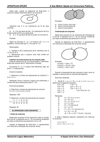 APOSTILAS OPÇÃO A Sua Melhor Opção em Concursos Públicos
Raciocínio Lógico Matemático A Opção Certa Para a Sua Realização3
Neste caso, usando os diagramas de Euler-Venn, o
conjunto A estará "totalmente dentro" do conjunto B :
Indicamos que A é um subconjunto de B de duas
maneiras:
a) A ⊂ B; que deve ser lido : A é subconjunto de B ou
A está contido em B ou A é parte de B;
b) B ⊃ A; que deve ser lido: B contém A ou B inclui A.
Exemplo
Sejam os conjuntos A = {x | x é mineiro} e B = { x | x é
brasileiro} ; temos então que A ⊂ B e que B ⊃ A.
Observações:
• Quando A não é subconjunto de B, indicamos com A
⊄ B ou B A.
• Admitiremos que o conjunto vazio está contido em
qualquer conjunto.
8 Número de subconjuntos de um conjunto dado
Pode-se mostrar que, se um conjunto possui n elementos,
então este conjunto terá 2
n
subconjuntos. Exemplo
O conjunto C = {1; 2 } possui dois elementos; logo, ele
terá 2
2
= 4 subconjuntos.
Exercício resolvido:
1. Determine o número de subconjuntos do conjunto C =
(a; e; i; o; u ) .
Resolução: Como o conjunto C possui cinco elementos, o
número dos seus subconjuntos será 2
5
= 32.
Exercícios propostas:
2. Determine o número de subconjuntos do conjunto
C = { 0; 1; 2; 3; 4; 5; 6; 7; 8; 9 }
Resposta: 1024
3. Determine o número de subconjuntos do conjunto
C =
1
2
1
3
1
4
2
4
3
4
3
5
; ; ; ; ;






Resposta: 32
B) OPERAÇÕES COM CONJUNTOS
1 União de conjuntos
Dados dois conjuntos A e B, chamamos união ou reunião
de A com B, e indicamos com A ∩ B, ao conjunto constituído
por todos os elementos que pertencem a A ou a B.
Usando os diagramas de Euler-Venn, e representando
com hachuras a interseção dos conjuntos, temos:
Exemplos
a) {a;b;c} U {d;e}= {a;b;c;d;e}
b) {a;b;c} U {b;c;d}={a;b;c;d}
c) {a;b;c} U {a;c}={a;b;c}
2 Intersecção de conjuntos
Dados dois conjuntos A e B, chamamos de interseção de
A com B, e indicamos com A ∩ B, ao conjunto constituído
por todos os elementos que pertencem a A e a B.
Usando os diagramas de Euler-Venn, e representando
com hachuras a intersecção dos conjuntos, temos:
Exemplos
a) {a;b;c} ∩ {d;e} = ∅
b) {a;b;c} ∩ {b;c,d} = {b;c}
c) {a;b;c} ∩ {a;c} = {a;c}
Quando a intersecção de dois conjuntos é vazia, como no
exemplo a, dizemos que os conjuntos são disjuntos.
Exercícios resolvidos
1. Sendo A = ( x; y; z ); B = ( x; w; v ) e C = ( y; u; t ),
determinar os seguintes conjuntos:
a) A ∪ B f) B ∩ C
b) A ∩ B g) A ∪ B ∪ C
c) A ∪ C h) A ∩ B ∩ C
d) A ∩ C i) (A ∩ B) U (A ∩ C)
e) B ∪ C
Resolução
a) A ∪ B = {x; y; z; w; v }
b) A ∩ B = {x }
c) A ∪ C = {x; y;z; u; t }
d) A ∩ C = {y }
e) B ∪ C={x;w;v;y;u;t}
f) B ∩ C= ∅
g) A ∪ B ∪ C= {x;y;z;w;v;u;t}
h) A ∩ B ∩ C= ∅
i) (A ∩ B) ∪ u (A ∩ C)={x} ∪ {y}={x;y}
2. Dado o diagrama seguinte, represente com hachuras
os conjuntos: :
a) A ∩ B ∩ C
b) (A ∩ B) ∪ (A ∩ C)
 
