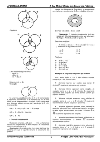 APOSTILAS OPÇÃO A Sua Melhor Opção em Concursos Públicos
Raciocínio Lógico Matemático A Opção Certa Para a Sua Realização4
.Resolução
3. No diagrama seguinte temos:
n(A) = 20
n(B) = 30
n(A ∩ B) = 5
Determine n(A ∪ B).
Resolução
Se juntarmos, aos 20 elementos de A, os 30 elementos de
B, estaremos considerando os 5 elementos de A n B duas
vezes; o que, evidentemente, é incorreto; e, para corrigir este
erro, devemos subtrair uma vez os 5 elementos de A n B;
teremos então:
n(A ∪ B) = n(A) + n(B) - n(A ∩ B) ou seja:
n(A ∪ B) = 20 + 30 – 5 e então:
n(A ∪ B) = 45.
4 Conjunto complementar
Dados dois conjuntos A e B, com B ⊂ A, chamamos
de conjunto complementar de B em relação a A, e indicamos
com CA B, ao conjunto A - B.
Observação: O complementar é um caso particular de
diferença em que o segundo conjunto é subconjunto do
primeiro.
Usando os diagramas de Euler-Venn, e representando
com hachuras o complementar de B em relação a A, temos:
Exemplo: {a;b;c;d;e;f} - {b;d;e}= {a;c;f}
Observação: O conjunto complementar de B em
relação a A é formado pelos elementos que faltam para
"B chegar a A"; isto é, para B se igualar a A.
Exercícios resolvidos:
4. Sendo A = { x; y; z } , B = { x; w; v } e C = { y; u; t
}, determinar os seguintes conjuntos:
A – B
B – A
A – C
C - A
B – C
C – B
Resolução
a) A - B = { y; z }
b) B - A= {w;v}
c) A - C= {x;z}
d) C – A = {u;t}
e) B – C = {x;w;v}
f) C – B = {y;u;t}
Exemplos de conjuntos compostos por números
Nota: Nesta seção, a, b e c são números naturais,
enquanto r e s são números reais.
1. Números naturais são usados para contar. O
símbolo usualmente representa este conjunto.
2. Números inteiros aparecem como soluções de
equações como x + a = b. O símbolo usualmente
representa este conjunto (do termo alemão Zahlen que
significa números).
3. Números racionais aparecem como soluções de
equações como a + bx = c. O símbolo usualmente
representa este conjunto (da palavra quociente).
4. Números algébricos aparecem como soluções de
equações polinomiais (com coeficientes inteiros) e envolvem
raízes e alguns outros números irracionais. O símbolo ou
usualmente representa este conjunto.
5. Números reais incluem os números algébricos e os
números transcendentais. O símbolo usualmente
representa este conjunto.
6. Números imaginários aparecem como soluções de
equações como x
2
+ r = 0 onde r > 0. O símbolo
usualmente representa este conjunto.
 