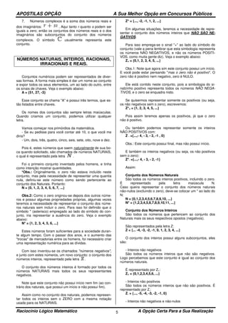 APOSTILAS OPÇÃO A Sua Melhor Opção em Concursos Públicos
Raciocínio Lógico Matemático A Opção Certa Para a Sua Realização5
7. Números complexos é a soma dos números reais e
dos imaginários: . Aqui tanto r quanto s podem ser
iguais a zero; então os conjuntos dos números reais e o dos
imaginários são subconjuntos do conjunto dos números
complexos. O símbolo usualmente representa este
conjunto.
NÚMEROS NATURAIS, INTEIROS, RACIONAIS,
IRRACIONAIS E REAIS.
Conjuntos numéricos podem ser representados de diver-
sas formas. A forma mais simples é dar um nome ao conjunto
e expor todos os seus elementos, um ao lado do outro, entre
os sinais de chaves. Veja o exemplo abaixo:
A = {51, 27, -3}
Esse conjunto se chama "A" e possui três termos, que es-
tão listados entre chaves.
Os nomes dos conjuntos são sempre letras maiúsculas.
Quando criamos um conjunto, podemos utilizar qualquer
letra.
Vamos começar nos primórdios da matemática.
- Se eu pedisse para você contar até 10, o que você me
diria?
- Um, dois, três, quatro, cinco, seis, sete, oito, nove e dez.
Pois é, estes números que saem naturalmente de sua bo-
ca quando solicitado, são chamados de números NATURAIS,
o qual é representado pela letra .
Foi o primeiro conjunto inventado pelos homens, e tinha
como intenção mostrar quantidades.
*Obs.: Originalmente, o zero não estava incluído neste
conjunto, mas pela necessidade de representar uma quantia
nula, definiu-se este número como sendo pertencente ao
conjunto dos Naturais. Portanto:
N = {0, 1, 2, 3, 4, 5, 6, 7, ...}
Obs.2: Como o zero originou-se depois dos outros núme-
ros e possui algumas propriedades próprias, algumas vezes
teremos a necessidade de representar o conjunto dos núme-
ros naturais sem incluir o zero. Para isso foi definido que o
símbolo * (asterisco) empregado ao lado do símbolo do con-
junto, iria representar a ausência do zero. Veja o exemplo
abaixo:
N* = {1, 2, 3, 4, 5, 6, ...}
Estes números foram suficientes para a sociedade duran-
te algum tempo. Com o passar dos anos, e o aumento das
"trocas" de mercadorias entre os homens, foi necessário criar
uma representação numérica para as dívidas.
Com isso inventou-se os chamados "números negativos",
e junto com estes números, um novo conjunto: o conjunto dos
números inteiros, representado pela letra .
O conjunto dos números inteiros é formado por todos os
números NATURAIS mais todos os seus representantes
negativos.
Note que este conjunto não possui início nem fim (ao con-
trário dos naturais, que possui um início e não possui fim).
Assim como no conjunto dos naturais, podemos represen-
tar todos os inteiros sem o ZERO com a mesma notação
usada para os NATURAIS.
Z* = {..., -2, -1, 1, 2, ...}
Em algumas situações, teremos a necessidade de repre-
sentar o conjunto dos números inteiros que NÃO SÃO NE-
GATIVOS.
Para isso emprega-se o sinal "+" ao lado do símbolo do
conjunto (vale a pena lembrar que esta simbologia representa
os números NÃO NEGATIVOS, e não os números POSITI-
VOS, como muita gente diz). Veja o exemplo abaixo:
Z+ = {0,1, 2, 3, 4, 5, ...}
Obs.1: Note que agora sim este conjunto possui um início.
E você pode estar pensando "mas o zero não é positivo". O
zero não é positivo nem negativo, zero é NULO.
Ele está contido neste conjunto, pois a simbologia do si-
nalzinho positivo representa todos os números NÃO NEGA-
TIVOS, e o zero se enquadra nisto.
Se quisermos representar somente os positivos (ou seja,
os não negativos sem o zero), escrevemos:
Z*+ = {1, 2, 3, 4, 5, ...}
Pois assim teremos apenas os positivos, já que o zero
não é positivo.
Ou também podemos representar somente os inteiros
NÃO POSITIVOS com:
Z - ={...,- 4, - 3, - 2, -1 , 0}
Obs.: Este conjunto possui final, mas não possui início.
E também os inteiros negativos (ou seja, os não positivos
sem o zero):
Z*- ={...,- 4, - 3, - 2, -1}
Assim:
Conjunto dos Números Naturais
São todos os números inteiros positivos, incluindo o zero.
É representado pela letra maiúscula N.
Caso queira representar o conjunto dos números naturais
não-nulos (excluindo o zero), deve-se colocar um * ao lado do
N:
N = {0,1,2,3,4,5,6,7,8,9,10, ...}
N* = {1,2,3,4,5,6,7,8,9,10,11, ...}
Conjunto dos Números Inteiros
São todos os números que pertencem ao conjunto dos
Naturais mais os seus respectivos opostos (negativos).
São representados pela letra Z:
Z = {... -4, -3, -2, -1, 0, 1, 2, 3, 4, ...}
O conjunto dos inteiros possui alguns subconjuntos, eles
são:
- Inteiros não negativos
São todos os números inteiros que não são negativos.
Logo percebemos que este conjunto é igual ao conjunto dos
números naturais.
É representado por Z+:
Z+ = {0,1,2,3,4,5,6, ...}
- Inteiros não positivos
São todos os números inteiros que não são positivos. É
representado por Z-:
Z- = {..., -5, -4, -3, -2, -1, 0}
- Inteiros não negativos e não-nulos
 