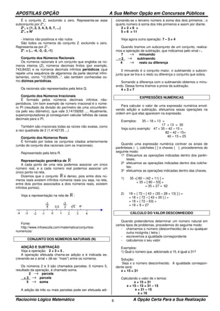 APOSTILAS OPÇÃO A Sua Melhor Opção em Concursos Públicos
Raciocínio Lógico Matemático A Opção Certa Para a Sua Realização6
É o conjunto Z+ excluindo o zero. Representa-se esse
subconjunto por Z*+:
Z*+ = {1, 2, 3, 4, 5, 6, 7, ...}
Z*+ = N*
- Inteiros não positivos e não nulos
São todos os números do conjunto Z- excluindo o zero.
Representa-se por Z*-.
Z*- = {... -4, -3, -2, -1}
Conjunto dos Números Racionais
Os números racionais é um conjunto que engloba os nú-
meros inteiros (Z), números decimais finitos (por exemplo,
743,8432) e os números decimais infinitos periódicos (que
repete uma sequência de algarismos da parte decimal infini-
tamente), como "12,050505...", são também conhecidas co-
mo dízimas periódicas.
Os racionais são representados pela letra Q.
Conjunto dos Números Irracionais
É formado pelos números decimais infinitos não-
periódicos. Um bom exemplo de número irracional é o núme-
ro PI (resultado da divisão do perímetro de uma circunferên-
cia pelo seu diâmetro), que vale 3,14159265 .... Atualmente,
supercomputadores já conseguiram calcular bilhões de casas
decimais para o PI.
Também são irracionais todas as raízes não exatas, como
a raiz quadrada de 2 (1,4142135 ...)
Conjunto dos Números Reais
É formado por todos os conjuntos citados anteriormente
(união do conjunto dos racionais com os irracionais).
Representado pela letra R.
Representação geométrica de
A cada ponto de uma reta podemos associar um único
número real, e a cada número real podemos associar um
único ponto na reta.
Dizemos que o conjunto é denso, pois entre dois nú-
meros reais existem infinitos números reais (ou seja, na reta,
entre dois pontos associados a dois números reais, existem
infinitos pontos).
Veja a representação na reta de :
Fonte:
http://www.infoescola.com/matematica/conjuntos-
numericos/
CONJUNTO DOS NÚMEROS NATURAIS (N)
ADIÇÃO E SUBTRAÇÃO
Veja a operação: 2 + 3 = 5 .
A operação efetuada chama-se adição e é indicada es-
crevendo-se o sinal + (lê-se: “mais") entre os números.
Os números 2 e 3 são chamados parcelas. 0 número 5,
resultado da operação, é chamado soma.
2 → parcela
+ 3 → parcela
5 → soma
A adição de três ou mais parcelas pode ser efetuada adi-
cionando-se o terceiro número à soma dos dois primeiros ; o
quarto número à soma dos três primeiros e assim por diante.
3 + 2 + 6 =
5 + 6 = 11
Veja agora outra operação: 7 – 3 = 4
Quando tiramos um subconjunto de um conjunto, realiza-
mos a operação de subtração, que indicamos pelo sinal - .
7 → minuendo
– 3 → subtraendo
4 → resto ou diferença
0 minuendo é o conjunto maior, o subtraendo o subcon-
junto que se tira e o resto ou diferença o conjunto que sobra.
Somando a diferença com o subtraendo obtemos o minu-
endo. Dessa forma tiramos a prova da subtração.
4 + 3 = 7
EXPRESSÕES NUMÉRICAS
Para calcular o valor de uma expressão numérica envol-
vendo adição e subtração, efetuamos essas operações na
ordem em que elas aparecem na expressão.
Exemplos: 35 – 18 + 13 =
17 + 13 = 30
Veja outro exemplo: 47 + 35 – 42 – 15 =
82 – 42 – 15=
40 – 15 = 25
Quando uma expressão numérica contiver os sinais de
parênteses ( ), colchetes [ ] e chaves { }, procederemos do
seguinte modo:
1º Efetuamos as operações indicadas dentro dos parên-
teses;
2º efetuamos as operações indicadas dentro dos colche-
tes;
3º efetuamos as operações indicadas dentro das chaves.
1) 35 +[ 80 – (42 + 11) ] =
= 35 + [ 80 – 53] =
= 35 + 27 = 62
2) 18 + { 72 – [ 43 + (35 – 28 + 13) ] } =
= 18 + { 72 – [ 43 + 20 ] } =
= 18 + { 72 – 63} =
= 18 + 9 = 27
CÁLCULO DO VALOR DESCONHECIDO
Quando pretendemos determinar um número natural em
certos tipos de problemas, procedemos do seguinte modo:
- chamamos o número (desconhecido) de x ou qualquer
outra incógnita ( letra )
- escrevemos a igualdade correspondente
- calculamos o seu valor
Exemplos:
1) Qual o número que, adicionado a 15, é igual a 31?
Solução:
Seja x o número desconhecido. A igualdade correspon-
dente será:
x + 15 = 31
Calculando o valor de x temos:
x + 15 = 31
x + 15 – 15 = 31 – 15
x = 31 – 15
x = 16
 