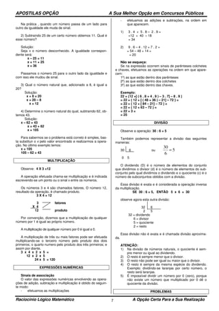 APOSTILAS OPÇÃO A Sua Melhor Opção em Concursos Públicos
Raciocínio Lógico Matemático A Opção Certa Para a Sua Realização7
Na prática , quando um número passa de um lado para
outro da igualdade ele muda de sinal.
2) Subtraindo 25 de um certo número obtemos 11. Qual é
esse número?
Solução:
Seja x o número desconhecido. A igualdade correspon-
dente será:
x – 25 = 11
x = 11 + 25
x = 36
Passamos o número 25 para o outro lado da igualdade e
com isso ele mudou de sinal.
3) Qual o número natural que, adicionado a 8, é igual a
20?
Solução:
x + 8 = 20
x = 20 – 8
x = 12
4) Determine o número natural do qual, subtraindo 62, ob-
temos 43.
Solução:
x – 62 = 43
x = 43 + 62
x = 105
Para sabermos se o problema está correto é simples, bas-
ta substituir o x pelo valor encontrado e realizarmos a opera-
ção. No último exemplo temos:
x = 105
105 – 62 = 43
MULTIPLICAÇÃO
Observe: 4 X 3 =12
A operação efetuada chama-se multiplicação e é indicada
escrevendo-se um ponto ou o sinal x entre os números.
Os números 3 e 4 são chamados fatores. O número 12,
resultado da operação, é chamado produto.
3 X 4 = 12
3 fatores
X 4
12 produto
Por convenção, dizemos que a multiplicação de qualquer
número por 1 é igual ao próprio número.
A multiplicação de qualquer número por 0 é igual a 0.
A multiplicação de três ou mais fatores pode ser efetuada
multiplicando-se o terceiro número pelo produto dos dois
primeiros; o quarto numero pelo produto dos três primeiros; e
assim por diante.
3 x 4 x 2 x 5 =
12 x 2 x 5
24 x 5 = 120
EXPRESSÕES NUMÉRICAS
Sinais de associação
O valor das expressões numéricas envolvendo as opera-
ções de adição, subtração e multiplicação é obtido do seguin-
te modo:
- efetuamos as multiplicações
- efetuamos as adições e subtrações, na ordem em
que aparecem.
1) 3 . 4 + 5 . 8 – 2 . 9 =
=12 + 40 – 18
= 34
2) 9 . 6 – 4 . 12 + 7 . 2 =
= 54 – 48 + 14 =
= 20
Não se esqueça:
Se na expressão ocorrem sinais de parênteses colchetes
e chaves, efetuamos as operações na ordem em que apare-
cem:
1º) as que estão dentro dos parênteses
2º) as que estão dentro dos colchetes
3º) as que estão dentro das chaves.
Exemplo:
22 + {12 +[ ( 6 . 8 + 4 . 9 ) – 3 . 7] – 8 . 9 }
= 22 + { 12 + [ ( 48 + 36 ) – 21] – 72 } =
= 22 + { 12 + [ 84 – 21] – 72 } =
= 22 + { 12 + 63 – 72 } =
= 22 + 3 =
= 25
DIVISÃO
Observe a operação: 30 : 6 = 5
Também podemos representar a divisão das seguintes
maneiras:
30 6 ou 5
6
30
=
0 5
O dividendo (D) é o número de elementos do conjunto
que dividimos o divisor (d) é o número de elementos do sub-
conjunto pelo qual dividimos o dividendo e o quociente (c) é o
número de subconjuntos obtidos com a divisão.
Essa divisão é exata e é considerada a operação inversa
da multiplicação.
SE 30 : 6 = 5, ENTÃO 5 x 6 = 30
observe agora esta outra divisão:
32 6
2 5
32 = dividendo
6 = divisor
5 = quociente
2 = resto
Essa divisão não é exata e é chamada divisão aproxima-
da.
ATENÇÃO:
1) Na divisão de números naturais, o quociente é sem-
pre menor ou igual ao dividendo.
2) O resto é sempre menor que o divisor.
3) O resto não pode ser igual ou maior que o divisor.
4) O resto é sempre da mesma espécie do dividendo.
Exemplo: dividindo-se laranjas por certo número, o
resto será laranjas.
5) É impossível dividir um número por 0 (zero), porque
não existe um número que multiplicado por 0 dê o
quociente da divisão.
PROBLEMAS
 