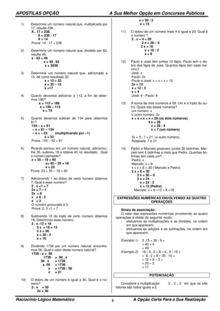 APOSTILAS OPÇÃO A Sua Melhor Opção em Concursos Públicos
Raciocínio Lógico Matemático A Opção Certa Para a Sua Realização8
1) Determine um número natural que, multiplicado por
17, resulte 238.
X . 17 = 238
X = 238 : 17
X = 14
Prova: 14 . 17 = 238
2) Determine um número natural que, dividido por 62,
resulte 49.
x : 62 = 49
x = 49 . 62
x = 3038
3) Determine um número natural que, adicionado a
15, dê como resultado 32
x + 15 = 32
x = 32 – 15
x =17
4) Quanto devemos adicionar a 112, a fim de obter-
mos 186?
x + 112 = 186
x = 186 – 112
x = 74
5) Quanto devemos subtrair de 134 para obtermos
81?
134 – x = 81
– x = 81 – 134
– x = – 53 (multiplicando por –1)
x = 53
Prova: 134 – 53 = 81
6) Ricardo pensou em um número natural, adicionou-
lhe 35, subtraiu 18 e obteve 40 no resultado. Qual
o número pensado?
x + 35 – 18 = 40
x= 40 – 35 + 18
x = 23
Prova: 23 + 35 – 18 = 40
7) Adicionando 1 ao dobro de certo número obtemos
7. Qual é esse numero?
2 . x +1 = 7
2x = 7 – 1
2x = 6
x = 6 : 2
x = 3
O número procurado é 3.
Prova: 2. 3 +1 = 7
8) Subtraindo 12 do triplo de certo número obtemos
18. Determinar esse número.
3 . x -12 = 18
3 x = 18 + 12
3 x = 30
x = 30 : 3
x = 10
9) Dividindo 1736 por um número natural, encontra-
mos 56. Qual o valor deste numero natural?
1736 : x = 56
1736 = 56 . x
56 . x = 1736
x. 56 = 1736
x = 1736 : 56
x = 31
10) O dobro de um número é igual a 30. Qual é o nú-
mero?
2 . x = 30
2x = 30
x = 30 : 2
x = 15
11) O dobro de um número mais 4 é igual a 20. Qual é
o número ?
2 . x + 4 = 20
2 x = 20 – 4
2 x = 16
x = 16 : 2
x = 8
12) Paulo e José têm juntos 12 lápis. Paulo tem o do-
bro dos lápis de José. Quantos lápis tem cada me-
nino?
José: x
Paulo: 2x
Paulo e José: x + x + x = 12
3x = 12
x = 12 : 3
x = 4
José: 4 - Paulo: 8
13) A soma de dois números é 28. Um é o triplo do ou-
tro. Quais são esses números?
um número: x
o outro número: 3x
x + x + x + x = 28 (os dois números)
4 x = 28
x = 28 : 4
x = 7 (um número)
3x = 3 . 7 = 21 (o outro número).
Resposta: 7 e 21
14) Pedro e Marcelo possuem juntos 30 bolinhas. Mar-
celo tem 6 bolinhas a mais que Pedro. Quantas bo-
linhas tem cada um?
Pedro: x
Marcelo: x + 6
x + x + 6 = 30 ( Marcelo e Pedro)
2 x + 6 = 30
2 x = 30 – 6
2 x = 24
x = 24 : 2
x = 12 (Pedro)
Marcelo: x + 6 =12 + 6 =18
EXPRESSÕES NUMÉRICAS ENVOLVENDO AS QUATRO
OPERAÇÕES
Sinais de associação:
O valor das expressões numéricas envolvendo as quatro
operações é obtido do seguinte modo:
- efetuamos as multiplicações e as divisões, na ordem
em que aparecem;
- efetuamos as adições e as subtrações, na ordem em
que aparecem;
Exemplo 1) 3 .15 + 36 : 9 =
= 45 + 4
= 49
Exemplo 2) 18 : 3 . 2 + 8 – 6 . 5 : 10 =
= 6 . 2 + 8 – 30 : 10 =
= 12 + 8 – 3 =
= 20 – 3
= 17
POTENCIAÇÃO
Considere a multiplicação: 2 . 2 . 2 em que os três
fatores são todos iguais a 2.
 