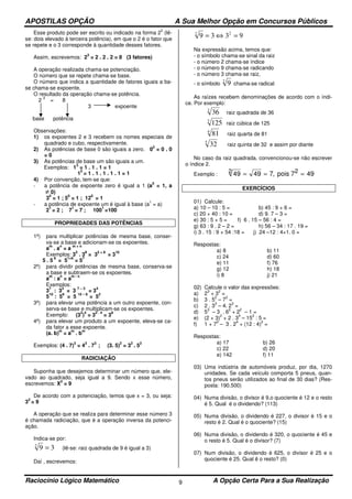 APOSTILAS OPÇÃO A Sua Melhor Opção em Concursos Públicos
Raciocínio Lógico Matemático A Opção Certa Para a Sua Realização9
Esse produto pode ser escrito ou indicado na forma 2
3
(lê-
se: dois elevado à terceira potência), em que o 2 é o fator que
se repete e o 3 corresponde à quantidade desses fatores.
Assim, escrevemos: 2
3
= 2 . 2 . 2 = 8 (3 fatores)
A operação realizada chama-se potenciação.
O número que se repete chama-se base.
O número que indica a quantidade de fatores iguais a ba-
se chama-se expoente.
O resultado da operação chama-se potência.
2
3
= 8
3 expoente
base potência
Observações:
1) os expoentes 2 e 3 recebem os nomes especiais de
quadrado e cubo, respectivamente.
2) As potências de base 0 são iguais a zero. 0
2
= 0 . 0
= 0
3) As potências de base um são iguais a um.
Exemplos: 1
3
= 1 . 1 . 1 = 1
1
5
= 1 . 1 . 1 . 1 . 1 = 1
4) Por convenção, tem-se que:
- a potência de expoente zero é igual a 1 (a
0
= 1, a
≠ 0)
3
0
= 1 ; 5
0
= 1 ; 12
0
= 1
- a potência de expoente um é igual à base (a
1
= a)
2
1
= 2 ; 7
1
= 7 ; 100
1
=100
PROPRIEDADES DAS POTÊNCIAS
1ª) para multiplicar potências de mesma base, conser-
va-se a base e adicionam-se os expoentes.
a
m
. a
n
= a
m + n
Exemplos: 3
2
. 3
8
= 3
2 + 8
= 3
10
5 . 5
6
= 5
1+6
= 5
7
2ª) para dividir potências de mesma base, conserva-se
a base e subtraem-se os expoentes.
a
m
: a
n
= a
m - n
Exemplos:
3
7
: 3
3
= 3
7 – 3
= 3
4
5
10
: 5
8
= 5
10 – 8
= 5
2
3ª) para elevar uma potência a um outro expoente, con-
serva-se base e multiplicam-se os expoentes.
Exemplo: (3
2
)
4
= 3
2 . 4
= 3
8
4ª) para elevar um produto a um expoente, eleva-se ca-
da fator a esse expoente.
(a. b)
m
= a
m
. b
m
Exemplos: (4 . 7)
3
= 4
3
. 7
3
; (3. 5)
2
= 3
2
. 5
2
RADICIAÇÃO
Suponha que desejemos determinar um número que, ele-
vado ao quadrado, seja igual a 9. Sendo x esse número,
escrevemos: X
2
= 9
De acordo com a potenciação, temos que x = 3, ou seja:
3
2
= 9
A operação que se realiza para determinar esse número 3
é chamada radiciação, que é a operação inversa da potenci-
ação.
Indica-se por:
392
= (lê-se: raiz quadrada de 9 é igual a 3)
Daí , escrevemos:
9339 22
=⇔=
Na expressão acima, temos que:
- o símbolo chama-se sinal da raiz
- o número 2 chama-se índice
- o número 9 chama-se radicando
- o número 3 chama-se raiz,
- o símbolo
2
9 chama-se radical
As raízes recebem denominações de acordo com o índi-
ce. Por exemplo:
2
36 raiz quadrada de 36
3
125 raiz cúbica de 125
4
81 raiz quarta de 81
5
32 raiz quinta de 32 e assim por diante
No caso da raiz quadrada, convencionou-se não escrever
o índice 2.
Exemplo : 49 49 7 492 = = =, pois 72
EXERCÍCIOS
01) Calcule:
a) 10 – 10 : 5 = b) 45 : 9 + 6 =
c) 20 + 40 : 10 = d) 9. 7 – 3 =
e) 30 : 5 + 5 = f) 6 . 15 – 56 : 4 =
g) 63 : 9 . 2 – 2 = h) 56 – 34 : 17 . 19 =
i) 3 . 15 : 9 + 54 :18 = j) 24 –12 : 4+1. 0 =
Respostas:
a) 8
c) 24
e) 11
g) 12
i) 8
b) 11
d) 60
f) 76
h) 18
j) 21
02) Calcule o valor das expressões:
a) 2
3
+ 3
2
=
b) 3 . 5
2
– 7
2
=
c) 2 . 3
3
– 4. 2
3
=
d) 5
3
– 3 . 6
2
+ 2
2
– 1 =
e) (2 + 3)
2
+ 2 . 3
4
– 15
2
: 5 =
f) 1 + 7
2
– 3 . 2
4
+ (12 : 4)
2
=
Respostas:
a) 17
c) 22
e) 142
b) 26
d) 20
f) 11
03) Uma indústria de automóveis produz, por dia, 1270
unidades. Se cada veículo comporta 5 pneus, quan-
tos pneus serão utilizados ao final de 30 dias? (Res-
posta: 190.500)
04) Numa divisão, o divisor é 9,o quociente é 12 e o resto
é 5. Qual é o dividendo? (113)
05) Numa divisão, o dividendo é 227, o divisor é 15 e o
resto é 2. Qual é o quociente? (15)
06) Numa divisão, o dividendo é 320, o quociente é 45 e
o resto é 5. Qual é o divisor? (7)
07) Num divisão, o dividendo é 625, o divisor é 25 e o
quociente é 25. Qual ê o resto? (0)
 