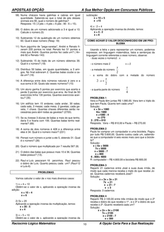 APOSTILAS OPÇÃO A Sua Melhor Opção em Concursos Públicos
Raciocínio Lógico Matemático A Opção Certa Para a Sua Realização10
08) Numa chácara havia galinhas e cabras em igual
quantidade. Sabendo-se que o total de pés desses
animais era 90, qual o número de galinhas?
Resposta: 15 ( 2 pés + 4 pés = 6 pés ; 90 : 6 = 15).
09) O dobro de um número adicionado a 3 é igual a 13.
Calcule o número.(5)
10) Subtraindo 12 do quádruplo de um número obtemos
60. Qual é esse número (Resp: 18)
11) Num joguinho de "pega-varetas", André e Renato fi-
zeram 235 pontos no total. Renato fez 51 pontos a
mais que André. Quantos pontos fez cada um? ( An-
dré-92 e Renato-143)
12) Subtraindo 15 do triplo de um número obtemos 39.
Qual é o número? (18)
13) Distribuo 50 balas, em iguais quantidades, a 3 ami-
gos. No final sobraram 2. Quantas balas coube a ca-
da um? (16)
14) A diferença entre dois números naturais é zero e a
sua soma é 30. Quais são esses números? (15)
15) Um aluno ganha 5 pontos por exercício que acerta e
perde 3 pontos por exercício que erra. Ao final de 50
exercícios tinha 130 pontos. Quantos exercícios acer-
tou? (35)
16) Um edifício tem 15 andares; cada andar, 30 salas;
cada sala, 3 mesas; cada mesa, 2 gavetas; cada ga-
veta, 1 chave. Quantas chaves diferentes serão ne-
cessárias para abrir todas as gavetas? (2700).
17) Se eu tivesse 3 dúzias de balas a mais do que tenho,
daria 5 e ficaria com 100. Quantas balas tenho real-
mente? (69)
18) A soma de dois números é 428 e a diferença entre
eles é 34. Qual é o número maior? (231)
19) Pensei num número e juntei a ele 5, obtendo 31. Qual
é o número? (26)
20) Qual o número que multiplicado por 7 resulta 56? (8)
21) O dobro das balas que possuo mais 10 é 36. Quantas
balas possuo? (13).
22) Raul e Luís pescaram 18 peixinhos. Raul pescou
o dobro de Luís. Quanto pescou cada um? (Raul-12
e Luís-6)
PROBLEMAS
Vamos calcular o valor de x nos mais diversos casos:
1) x + 4 = 10
Obtêm-se o valor de x, aplicando a operação inversa da
adição:
x = 10 – 4
x = 6
2) 5x = 20
Aplicando a operação inversa da multiplicação, temos:
x = 20 : 5
x = 4
3) x – 5 = 10
Obtêm-se o valor de x, aplicando a operação inversa da
subtração:
x = 10 + 5
x =15
4) x : 2 = 4
Aplicando a operação inversa da divisão, temos:
x = 4 . 2
x = 8
COMO ACHAR O VALOR DESCONHECIDO EM UM PRO-
BLEMA
Usando a letra x para representar um número, podemos
expressar, em linguagem matemática, fatos e sentenças da
linguagem corrente referentes a esse número, observe:
- duas vezes o número2 . x
- o número mais 2 x + 2
- a metade do número
2
x
- a soma do dobro com a metade do número
2
2
x
x +⋅
- a quarta parte do número
4
x
PROBLEMA 1
Vera e Paula têm juntas R$ 1.080,00. Vera tem o triplo do
que tem Paula. Quanto tem cada uma?
Solução:
x + 3x = 1080
4x= 1080
x =1080 : 4
x= 270
3 . 270 = 810
Resposta: Vera – R$ 810,00 e Paula – R$ 270,00
PROBLEMA 2
Paulo foi comprar um computador e uma bicicleta. Pagou
por tudo R$ 5.600,00. Quanto custou cada um, sabendo-
se que a computador é seis vezes mais caro que a bicicle-
ta?
Solução:
x + 6x = 5600
7x = 5600
x = 5600 : 7
x = 800
6 . 800= 4800
R: computador – R$ 4.800,00 e bicicleta R$ 800,00
PROBLEMA 3
Repartir 21 cadernos entre José e suas duas irmãs, de
modo que cada menina receba o triplo do que recebe Jo-
sé. Quantos cadernos receberá José?
Solução:
x + 3x + 3x = 21
7x = 21
x = 21 : 7
x = 3
Resposta: 3 cadernos
PROBLEMA 4
Repartir R$ 2.100,00 entre três irmãos de modo que o 2º
receba o dobro do que recebe o 1º , e o 3º o dobro do que
recebe o 2º. Quanto receberá cada um?
Solução:
x + 2x + 4x = 2100
7x = 2100
x = 2100 : 7
x = 300
 