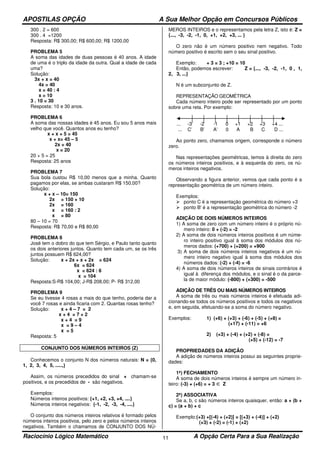 APOSTILAS OPÇÃO A Sua Melhor Opção em Concursos Públicos
Raciocínio Lógico Matemático A Opção Certa Para a Sua Realização11
300 . 2 = 600
300 . 4 =1200
Resposta: R$ 300,00; R$ 600,00; R$ 1200,00
PROBLEMA 5
A soma das idades de duas pessoas é 40 anos. A idade
de uma é o triplo da idade da outra. Qual a idade de cada
uma?
Solução:
3x + x = 40
4x = 40
x = 40 : 4
x = 10
3 . 10 = 30
Resposta: 10 e 30 anos.
PROBLEMA 6
A soma das nossas idades é 45 anos. Eu sou 5 anos mais
velho que você. Quantos anos eu tenho?
x + x + 5 = 45
x + x= 45 – 5
2x = 40
x = 20
20 + 5 = 25
Resposta: 25 anos
PROBLEMA 7
Sua bola custou R$ 10,00 menos que a minha. Quanto
pagamos por elas, se ambas custaram R$ 150,00?
Solução:
x + x – 10= 150
2x = 150 + 10
2x = 160
x = 160 : 2
x = 80
80 – 10 = 70
Resposta: R$ 70,00 e R$ 80,00
PROBLEMA 8
José tem o dobro do que tem Sérgio, e Paulo tanto quanto
os dois anteriores juntos. Quanto tem cada um, se os três
juntos possuem R$ 624,00?
Solução: x + 2x + x + 2x = 624
6x = 624
x = 624 : 6
x = 104
Resposta:S-R$ 104,00; J-R$ 208,00; P- R$ 312,00
PROBLEMA 9
Se eu tivesse 4 rosas a mais do que tenho, poderia dar a
você 7 rosas e ainda ficaria com 2. Quantas rosas tenho?
Solução: x + 4 – 7 = 2
x + 4 = 7 + 2
x + 4 = 9
x = 9 – 4
x = 5
Resposta: 5
CONJUNTO DOS NÚMEROS INTEIROS (Z)
Conhecemos o conjunto N dos números naturais: N = {0,
1, 2, 3, 4, 5, .....,}
Assim, os números precedidos do sinal + chamam-se
positivos, e os precedidos de - são negativos.
Exemplos:
Números inteiros positivos: {+1, +2, +3, +4, ....}
Números inteiros negativos: {-1, -2, -3, -4, ....}
O conjunto dos números inteiros relativos é formado pelos
números inteiros positivos, pelo zero e pelos números inteiros
negativos. Também o chamamos de CONJUNTO DOS NÚ-
MEROS INTEIROS e o representamos pela letra Z, isto é: Z =
{..., -3, -2, -1, 0, +1, +2, +3, ... }
O zero não é um número positivo nem negativo. Todo
número positivo é escrito sem o seu sinal positivo.
Exemplo: + 3 = 3 ; +10 = 10
Então, podemos escrever: Z = {..., -3, -2, -1, 0 , 1,
2, 3, ...}
N é um subconjunto de Z.
REPRESENTAÇÃO GEOMÉTRICA
Cada número inteiro pode ser representado por um ponto
sobre uma reta. Por exemplo:
... -3 -2 -1 0 +1 +2 +3 +4 ...
... C’ B’ A’ 0 A B C D ...
Ao ponto zero, chamamos origem, corresponde o número
zero.
Nas representações geométricas, temos à direita do zero
os números inteiros positivos, e à esquerda do zero, os nú-
meros inteiros negativos.
Observando a figura anterior, vemos que cada ponto é a
representação geométrica de um número inteiro.
Exemplos:
ponto C é a representação geométrica do número +3
ponto B' é a representação geométrica do número -2
ADIÇÃO DE DOIS NÚMEROS INTEIROS
1) A soma de zero com um número inteiro é o próprio nú-
mero inteiro: 0 + (-2) = -2
2) A soma de dois números inteiros positivos é um núme-
ro inteiro positivo igual à soma dos módulos dos nú-
meros dados: (+700) + (+200) = +900
3) A soma de dois números inteiros negativos é um nú-
mero inteiro negativo igual à soma dos módulos dos
números dados: (-2) + (-4) = -6
4) A soma de dois números inteiros de sinais contrários é
igual à diferença dos módulos, e o sinal é o da parce-
la de maior módulo: (-800) + (+300) = -500
ADIÇÃO DE TRÊS OU MAIS NÚMEROS INTEIROS
A soma de três ou mais números inteiros é efetuada adi-
cionando-se todos os números positivos e todos os negativos
e, em seguida, efetuando-se a soma do número negativo.
Exemplos: 1) (+6) + (+3) + (-6) + (-5) + (+8) =
(+17) + (-11) = +6
2) (+3) + (-4) + (+2) + (-8) =
(+5) + (-12) = -7
PROPRIEDADES DA ADIÇÃO
A adição de números inteiros possui as seguintes proprie-
dades:
1ª) FECHAMENTO
A soma de dois números inteiros é sempre um número in-
teiro: (-3) + (+6) = + 3 ∈ Z
2ª) ASSOCIATIVA
Se a, b, c são números inteiros quaisquer, então: a + (b +
c) = (a + b) + c
Exemplo:(+3) +[(-4) + (+2)] = [(+3) + (-4)] + (+2)
(+3) + (-2) = (-1) + (+2)
 