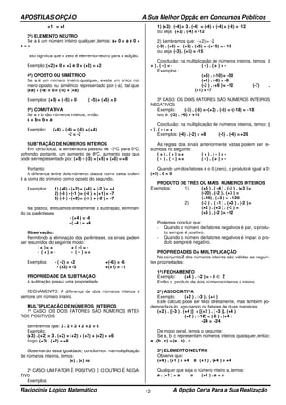 APOSTILAS OPÇÃO A Sua Melhor Opção em Concursos Públicos
Raciocínio Lógico Matemático A Opção Certa Para a Sua Realização12
+1 = +1
3ª) ELEMENTO NEUTRO
Se a é um número inteiro qualquer, temos: a+ 0 = a e 0 +
a = a
Isto significa que o zero é elemento neutro para a adição.
Exemplo: (+2) + 0 = +2 e 0 + (+2) = +2
4ª) OPOSTO OU SIMÉTRICO
Se a é um número inteiro qualquer, existe um único nú-
mero oposto ou simétrico representado por (-a), tal que:
(+a) + (-a) = 0 = (-a) + (+a)
Exemplos: (+5) + ( -5) = 0 ( -5) + (+5) = 0
5ª) COMUTATIVA
Se a e b são números inteiros, então:
a + b = b + a
Exemplo: (+4) + (-6) = (-6) + (+4)
-2 = -2
SUBTRAÇÃO DE NÚMEROS INTEIROS
Em certo local, a temperatura passou de -3ºC para 5ºC,
sofrendo, portanto, um aumento de 8ºC, aumento esse que
pode ser representado por: (+5) - (-3) = (+5) + (+3) = +8
Portanto:
A diferença entre dois números dados numa certa ordem
é a soma do primeiro com o oposto do segundo.
Exemplos: 1) (+6) - (+2) = (+6) + (-2 ) = +4
2) (-8 ) - (-1 ) = (-8 ) + (+1) = -7
3) (-5 ) - (+2) = (-5 ) + (-2 ) = -7
Na prática, efetuamos diretamente a subtração, eliminan-
do os parênteses
- (+4 ) = -4
- ( -4 ) = +4
Observação:
Permitindo a eliminação dos parênteses, os sinais podem
ser resumidos do seguinte modo:
( + ) = + + ( - ) = -
- ( + ) = - - ( - ) = +
Exemplos: - ( -2) = +2 +(-6 ) = -6
- (+3) = -3 +(+1) = +1
PROPRIEDADE DA SUBTRAÇÃO
A subtração possui uma propriedade.
FECHAMENTO: A diferença de dois números inteiros é
sempre um número inteiro.
MULTIPLICAÇÃO DE NÚMEROS INTEIROS
1º CASO: OS DOIS FATORES SÃO NÚMEROS INTEI-
ROS POSITIVOS
Lembremos que: 3 . 2 = 2 + 2 + 2 = 6
Exemplo:
(+3) . (+2) = 3 . (+2) = (+2) + (+2) + (+2) = +6
Logo: (+3) . (+2) = +6
Observando essa igualdade, concluímos: na multiplicação
de números inteiros, temos:
(+) . (+) =+
2º CASO: UM FATOR É POSITIVO E O OUTRO É NEGA-
TIVO
Exemplos:
1) (+3) . (-4) = 3 . (-4) = (-4) + (-4) + (-4) = -12
ou seja: (+3) . (-4) = -12
2) Lembremos que: -(+2) = -2
(-3) . (+5) = - (+3) . (+5) = -(+15) = - 15
ou seja: (-3) . (+5) = -15
Conclusão: na multiplicação de números inteiros, temos: (
+ ) . ( - ) = - ( - ) . ( + ) = -
Exemplos :
(+5) . (-10) = -50
(+1) . (-8) = -8
(-2 ) . (+6 ) = -12 (-7) .
(+1) = -7
3º CASO: OS DOIS FATORES SÃO NÚMEROS INTEIROS
NEGATIVOS
Exemplo: (-3) . (-6) = -(+3) . (-6) = -(-18) = +18
isto é: (-3) . (-6) = +18
Conclusão: na multiplicação de números inteiros, temos: (
- ) . ( - ) = +
Exemplos: (-4) . (-2) = +8 (-5) . (-4) = +20
As regras dos sinais anteriormente vistas podem ser re-
sumidas na seguinte:
( + ) . ( + ) = + ( + ) . ( - ) = -
( - ) . ( - ) = + ( - ) . ( + ) = -
Quando um dos fatores é o 0 (zero), o produto é igual a 0:
(+5) . 0 = 0
PRODUTO DE TRÊS OU MAIS NÚMEROS INTEIROS
Exemplos: 1) (+5 ) . ( -4 ) . (-2 ) . (+3 ) =
(-20) . (-2 ) . (+3 ) =
(+40) . (+3 ) = +120
2) (-2 ) . ( -1 ) . (+3 ) . (-2 ) =
(+2 ) . (+3 ) . (-2 ) =
(+6 ) . (-2 ) = -12
Podemos concluir que:
- Quando o número de fatores negativos é par, o produ-
to sempre é positivo.
- Quando o número de fatores negativos é ímpar, o pro-
duto sempre é negativo.
PROPRIEDADES DA MULTIPLICAÇÃO
No conjunto Z dos números inteiros são válidas as seguin-
tes propriedades:
1ª) FECHAMENTO
Exemplo: (+4 ) . (-2 ) = - 8 ∈ Z
Então o produto de dois números inteiros é inteiro.
2ª) ASSOCIATIVA
Exemplo: (+2 ) . (-3 ) . (+4 )
Este cálculo pode ser feito diretamente, mas também po-
demos fazê-lo, agrupando os fatores de duas maneiras:
(+2 ) . [(-3 ) . (+4 )] = [(+2 ) . ( -3 )]. (+4 )
(+2 ) . (-12) = (-6 ) . (+4 )
-24 = -24
De modo geral, temos o seguinte:
Se a, b, c representam números inteiros quaisquer, então:
a . (b . c) = (a . b) . c
3ª) ELEMENTO NEUTRO
Observe que:
(+4 ) . (+1 ) = +4 e (+1 ) . (+4 ) = +4
Qualquer que seja o número inteiro a, temos:
a . (+1 ) = a e (+1 ) . a = a
 