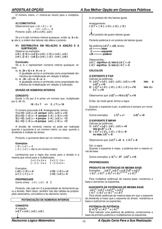 APOSTILAS OPÇÃO A Sua Melhor Opção em Concursos Públicos
Raciocínio Lógico Matemático A Opção Certa Para a Sua Realização13
O número inteiro +1 chama-se neutro para a multiplica-
ção.
4ª) COMUTATIVA
Observemos que: (+2). (-4 ) = - 8
e (-4 ) . (+2 ) = - 8
Portanto: (+2 ) . (-4 ) = (-4 ) . (+2 )
Se a e b são números inteiros quaisquer, então: a . b = b .
a, isto é, a ordem dos fatores não altera o produto.
5ª) DISTRIBUTIVA EM RELAÇÃO À ADIÇÃO E À
SUBTRAÇÃO
Observe os exemplos:
(+3 ) . [( -5 ) + (+2 )] = (+3 ) . ( -5 ) + (+3 ) . (+2 )
(+4 ) . [( -2 ) - (+8 )] = (+4 ) . ( -2 ) - (+4 ) . (+8 )
Conclusão:
Se a, b, c representam números inteiros quaisquer, te-
mos:
a) a . [b + c] = a . b + a . c
A igualdade acima é conhecida como propriedade dis-
tributiva da multiplicação em relação à adição.
b) a . [b – c] = a . b - a . c
A igualdade acima é conhecida como propriedade dis-
tributiva da multiplicação em relação à subtração.
DIVISÃO DE NÚMEROS INTEIROS
CONCEITO
Dividir (+16) por 2 é achar um número que, multiplicado
por 2, dê 16.
16 : 2 = ? ⇔ 2 . ( ? ) = 16
O número procurado é 8. Analogamente, temos:
1) (+12) : (+3 ) = +4 porque (+4 ) . (+3 ) = +12
2) (+12) : ( -3 ) = - 4 porque (- 4 ) . ( -3 ) = +12
3) ( -12) : (+3 ) = - 4 porque (- 4 ) . (+3 ) = -12
4) ( -12) : ( -3 ) = +4 porque (+4 ) . ( -3 ) = -12
A divisão de números inteiros só pode ser realizada
quando o quociente é um número inteiro, ou seja, quando o
dividendo é múltiplo do divisor.
Portanto, o quociente deve ser um número inteiro.
Exemplos:
( -8 ) : (+2 ) = -4
( -4 ) : (+3 ) = não é um número inteiro
Lembramos que a regra dos sinais para a divisão é a
mesma que vimos para a multiplicação:
( + ) : ( + ) = + ( + ) : ( - ) = -
( - ) : ( - ) = + ( - ) : ( + ) = -
Exemplos:
( +8 ) : ( -2 ) = -4 (-10) : ( -5 ) = +2
(+1 ) : ( -1 ) = -1 (-12) : (+3 ) = -4
PROPRIEDADE
Como vimos: (+4 ) : (+3 ) ∉ Z
Portanto, não vale em Z a propriedade do fechamento pa-
ra a divisão. Alem disso, também não são válidas as proposi-
ções associativa, comutativa e do elemento neutro.
POTENCIAÇÃO DE NÚMEROS INTEIROS
CONCEITO
A notação
(+2 )
3
= (+2 ) . (+2 ) . (+2 )
é um produto de três fatores iguais
Analogamente:
( -2 )
4
= ( -2 ) . ( -2 ) . ( -2 ) . ( -2 )
é um produto de quatro fatores iguais
Portanto potência é um produto de fatores iguais.
Na potência (+5 )
2
= +25, temos:
+5 ---------- base
2 ---------- expoente
+25 ---------- potência
Observacões :
(+2 )
1
significa +2, isto é, (+2 )
1
= +2
( -3 )
1
significa -3, isto é, ( -3 )
1
= -3
CÁLCULOS
O EXPOENTE É PAR
Calcular as potências
1) (+2 )
4
= (+2 ) . (+2 ) . (+2 ) . (+2 ) = +16 isto é,
(+2)
4
= +16
2) ( -2 )
4
= ( -2 ) . ( -2 ) . ( -2 ) . ( -2 ) = +16 isto é, (-
2 )
4
= +16
Observamos que: (+2)
4
= +16 e (-2)
4
= +16
Então, de modo geral, temos a regra:
Quando o expoente é par, a potência é sempre um núme-
ro positivo.
Outros exemplos: (-1)
6
= +1 (+3)
2
= +9
O EXPOENTE É ÍMPAR
Calcular as potências:
1) (+2 )
3
= (+2 ) . (+2 ) . (+2 ) = +8
isto é, (+2)
3
= + 8
2) ( -2 )
3
= ( -2 ) . ( -2 ) . ( -2 ) = -8
ou seja, (-2)
3
= -8
Observamos que: (+2 )
3
= +8 e ( -2 )
3
= -8
Daí, a regra:
Quando o expoente é ímpar, a potência tem o mesmo si-
nal da base.
Outros exemplos: (- 3)
3
= - 27 (+2)
4
= +16
PROPRIEDADES
PRODUTO DE POTÊNCIAS DE MESMA BASE
Exemplos: (+2 )
3
. (+2 )
2
= (+2 )
3
+2
2
= (+2 )
5
( -2 )
2
. ( -2 )
3
. ( -2 )
5
= ( -2 )
2 + 3 + 5
= ( -2 )
10
Para multiplicar potências de mesma base, mantemos a
base e somamos os expoentes.
QUOCIENTE DE POTÊNCIAS DE MESMA BASE
(+2 )
5
: (+2 )
2
= (+2 )
5-2
= (+2 )
3
( -2 )
7
: ( -2 )
3
= ( -2 )
7-3
= ( -2 )
4
Para dividir potências de mesma base em que o expoente
do dividendo é maior que o expoente do divisor, mantemos a
base e subtraímos os expoentes.
POTÊNCIA DE POTÊNCIA
[( -4 )
3
]
5
= ( -4 )
3 . 5
= ( -4 )
15
Para calcular uma potência de potência, conservamos a
base da primeira potência e multiplicamos os expoentes .
 