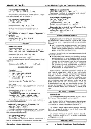 APOSTILAS OPÇÃO A Sua Melhor Opção em Concursos Públicos
Raciocínio Lógico Matemático A Opção Certa Para a Sua Realização14
POTÊNCIA DE UM PRODUTO
[( -2 ) . (+3 ) . ( -5 )]
4
= ( -2 )
4
. (+3 )
4
. ( -5 )
4
Para calcular a potência de um produto, sendo n o expo-
ente, elevamos cada fator ao expoente n.
POTÊNCIA DE EXPOENTE ZERO
(+2 )
5
: (+2 )
5
= (+2 )
5-5
= (+2 )
0
e (+2 )
5
: (+2 )
5
= 1
Consequentemente: (+2 )
0
= 1 ( -4 )
0
= 1
Qualquer potência de expoente zero é igual a 1.
Observação:
Não confundir -3
2
com ( -3 )
2
, porque -3
2
significa -( 3
)
2
e portanto
-3
2
= -( 3 )
2
= -9
enquanto que: ( -3 )
2
= ( -3 ) . ( -3 ) = +9
Logo: -3
2
≠ ( -3 )
2
CÁLCULOS
O EXPOENTE É PAR
Calcular as potências
(+2 )
4
= (+2 ) . (+2 ) . (+2 ) . (+2 ) = +16 isto é, (+2)
4
= +16
( -2 )
4
= ( -2 ) . ( -2 ) . ( -2 ) . ( -2 ) = +16 isto é, (-2 )
4
= +16
Observamos que: (+2)
4
= +16 e (-2)
4
= +16
Então, de modo geral, temos a regra:
Quando o expoente é par, a potência é sempre um núme-
ro positivo.
Outros exemplos: (-1)
6
= +1 (+3)
2
= +9
O EXPOENTE É ÍMPAR
Exemplos:
Calcular as potências:
1) (+2 )
3
= (+2 ) . (+2 ) . (+2 ) = +8
isto é, (+2)
3
= + 8
2) ( -2 )
3
= ( -2 ) . ( -2 ) . ( -2 ) = -8
ou seja, (-2)
3
= -8
Observamos que: (+2 )
3
= +8 e ( -2 )
3
= -8
Daí, a regra:
Quando o expoente é ímpar, a potência tem o mesmo si-
nal da base.
Outros exemplos: (- 3)
3
= - 27 (+2)
4
= +16
PROPRIEDADES
PRODUTO DE POTÊNCIAS DE MESMA BASE
Exemplos: (+2 )
3
. (+2 )
2
= (+2 )
3
+2
2
= (+2 )
5
( -2 )
2
. ( -2 )
3
. ( -2 )
5
= ( -2 )
2 + 3 + 5
= ( -2 )
10
Para multiplicar potências de mesma base, mantemos a
base e somamos os expoentes.
QUOCIENTE DE POTÊNCIAS DE MESMA BASE
(+2 )
5
: (+2 )
2
= (+2 )
5-2
= (+2 )
3
( -2 )
7
: ( -2 )
3
= ( -2 )
7-3
= ( -2 )
4
Para dividir potências de mesma base em que o expoente
do dividendo é maior que o expoente do divisor, mantemos a
base e subtraímos os expoentes.
POTÊNCIA DE POTÊNCIA
[( -4 )
3
]
5
= ( -4 )
3 . 5
= ( -4 )
15
Para calcular uma potência de potência, conservamos a
base da primeira potência e multiplicamos os expoentes .
POTÊNCIA DE UM PRODUTO
[( -2 ) . (+3 ) . ( -5 )]
4
= ( -2 )
4
. (+3 )
4
. ( -5 )
4
Para calcular a potência de um produto, sendo n o expo-
ente, elevamos cada fator ao expoente n.
POTÊNCIA DE EXPOENTE ZERO
(+2 )
5
: (+2 )
5
= (+2 )
5-5
= (+2 )
0
e (+2 )
5
: (+2 )
5
= 1
Consequentemente: (+2 )
0
= 1 ( -4 )
0
= 1
Qualquer potência de expoente zero é igual a 1.
Observação: Não confundir-3
2
com (-3)
2
, porque -3
2
sig-
nifica -( 3 )
2
e portanto: -3
2
= -( 3 )
2
= -9
enquanto que: ( -3 )
2
= ( -3 ) . ( -3 ) = +9
Logo: -3
2
≠ ( -3 )
2
NÚMEROS PARES E ÍMPARES
Os pitagóricos estudavam à natureza dos números, e base-
ado nesta natureza criaram sua filosofia e modo de vida. Vamos
definir números pares e ímpares de acordo com a concepção
pitagórica:
• par é o número que pode ser dividido em duas partes i-
guais, sem que uma unidade fique no meio, e ímpar é
aquele que não pode ser dividido em duas partes iguais,
porque sempre há uma unidade no meio
Uma outra caracterização, nos mostra a preocupação com à
natureza dos números:
• número par é aquele que tanto pode ser dividido em duas
partes iguais como em partes desiguais, mas de forma tal
que em nenhuma destas divisões haja uma mistura da
natureza par com a natureza ímpar, nem da ímpar com a
par. Isto tem uma única exceção, que é o princípio do
par, o número 2, que não admite a divisão em partes de-
siguais, porque ele é formado por duas unidades e, se is-
to pode ser dito, do primeiro número par, 2.
Para exemplificar o texto acima, considere o número 10, que
é par, pode ser dividido como a soma de 5 e 5, mas também
como a soma de 7 e 3 (que são ambos ímpares) ou como a
soma de 6 e 4 (ambos são pares); mas nunca como a soma de
um número par e outro ímpar. Já o número 11, que é ímpar pode
ser escrito como soma de 8 e 3, um par e um ímpar. Atualmente,
definimos números pares como sendo o número que ao ser
dividido por dois têm resto zero e números ímpares aqueles que
ao serem divididos por dois têm resto diferente de zero. Por
exemplo, 12 dividido por 2 têm resto zero, portanto 12 é par. Já o
número 13 ao ser dividido por 2 deixa resto 1, portanto 13 é
ímpar.
MÚLTIPLOS E DIVISORES
DIVISIBILIDADE
Um número é divisível por 2 quando termina em 0, 2, 4, 6 ou 8.
Ex.: O número 74 é divisível por 2, pois termina em 4.
Um número é divisível por 3 quando a soma dos valores ab-
solutos dos seus algarismos é um número divisível por 3. Ex.:
123 é divisível por 3, pois 1+2+3 = 6 e 6 é divisível por 3
Um número é divisível por 5 quando o algarismo das unida-
des é 0 ou 5 (ou quando termina em o ou 5). Ex.: O número 320
é divisível por 5, pois termina em 0.
Um número é divisível por 10 quando o algarismo das unida-
des é 0 (ou quando termina em 0). Ex.: O número 500 é divisível
por 10, pois termina em 0.
NÚMEROS PRIMOS
 
