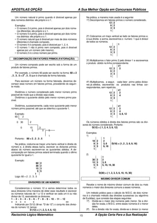 APOSTILAS OPÇÃO A Sua Melhor Opção em Concursos Públicos
Raciocínio Lógico Matemático A Opção Certa Para a Sua Realização15
Um número natural é primo quando é divisível apenas por
dois números distintos: ele próprio e o 1.
Exemplos:
• O número 2 é primo, pois é divisível apenas por dois núme-
ros diferentes: ele próprio e o 1.
• O número 5 é primo, pois é divisível apenas por dois núme-
ros distintos: ele próprio e o 1.
• O número natural que é divisível por mais de dois números
diferentes é chamado composto.
• O número 4 é composto, pois é divisível por 1, 2, 4.
• O número 1 não é primo nem composto, pois é divisível
apenas por um número (ele mesmo).
• O número 2 é o único número par primo.
DECOMPOSIÇÃO EM FATORES PRIMOS (FATORAÇÃO)
Um número composto pode ser escrito sob a forma de um
produto de fatores primos.
Por exemplo, o número 60 pode ser escrito na forma: 60 = 2
. 2 . 3 . 5 = 2
2
. 3 . 5 que é chamada de forma fatorada.
Para escrever um número na forma fatorada, devemos de-
compor esse número em fatores primos, procedendo do seguin-
te modo:
Dividimos o número considerado pelo menor número primo
possível de modo que a divisão seja exata.
Dividimos o quociente obtido pelo menor número primo pos-
sível.
Dividimos, sucessivamente, cada novo quociente pelo menor
número primo possível, até que se obtenha o quociente 1.
Exemplo:
60 2
0 30 2
0 15 3
5 0 5
1
Portanto: 60 = 2 . 2 . 3 . 5
Na prática, costuma-se traçar uma barra vertical à direita do
número e, à direita dessa barra, escrever os divisores primos;
abaixo do número escrevem-se os quocientes obtidos. A de-
composição em fatores primos estará terminada quando o último
quociente for igual a 1.
Exemplo:
60
30
15
5
1
2
2
3
5
Logo: 60 = 2 . 2 . 3 . 5
DIVISORES DE UM NÚMERO
Consideremos o número 12 e vamos determinar todos os
seus divisores Uma maneira de obter esse resultado é escrever
os números naturais de 1 a 12 e verificar se cada um é ou não
divisor de 12, assinalando os divisores.
1 - 2 - 3 - 4 - 5 - 6 - 7 - 8 - 9 - 10 - 11 - 12
= = = = = ==
Indicando por D(12) (lê-se: "D de 12”) o conjunto dos diviso-
res do número 12, temos:
D (12) = { 1, 2, 3, 4, 6, 12}
Na prática, a maneira mais usada é a seguinte:
1º) Decompomos em fatores primos o número considerado.
12
6
3
1
2
2
3
2º) Colocamos um traço vertical ao lado os fatores primos e,
à sua direita e acima, escrevemos o numero 1 que é divisor
de todos os números.
12
6
3
1
2
2
3
1
3º) Multiplicamos o fator primo 2 pelo divisor 1 e escrevemos
o produto obtido na linha correspondente.
12
6
3
1
2
2
3
x1
2
4º) Multiplicamos, a seguir, cada fator primo pelos diviso-
res já obtidos, escrevendo os produtos nas linhas cor-
respondentes, sem repeti-los.
12
6
3
1
2
2
3
x1
2
4
12
6
3
1
2
2
3
x1
2
4
3, 6, 12
Os números obtidos à direita dos fatores primos são os divi-
sores do número considerado. Portanto:
D(12) = { 1, 2, 4, 3, 6, 12}
Exemplos:
1)
18
9
3
1
2
3
3
1
2
3, 6
9, 18
D(18) = {1, 2 , 3, 6, 9, 18}
2)
30
15
5
1
2
3
5
1
2
3, 6
5, 10, 15, 30
D(30) = { 1, 2, 3, 5, 6, 10, 15, 30}
MÁXIMO DIVISOR COMUM
Recebe o nome de máximo divisor comum de dois ou mais
números o maior dos divisores comuns a esses números.
Um método prático para o cálculo do M.D.C. de dois núme-
ros é o chamado método das divisões sucessivas (ou algoritmo
de Euclides), que consiste das etapas seguintes:
1ª) Divide-se o maior dos números pelo menor. Se a divi-
são for exata, o M.D.C. entre esses números é o menor
deles.
2ª) Se a divisão não for exata, divide-se o divisor (o menor
 