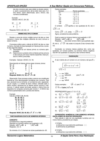 APOSTILAS OPÇÃO A Sua Melhor Opção em Concursos Públicos
Raciocínio Lógico Matemático A Opção Certa Para a Sua Realização16
dos dois números) pelo resto obtido na divisão anterior,
e, assim, sucessivamente, até se obter resto zero. 0 ul-
timo divisor, assim determinado, será o M.D.C. dos
números considerados.
Exemplo:
Calcular o M.D.C. (24, 32)
32 24 24 8
8 1 0 3
Resposta: M.D.C. (24, 32) = 8
MÍNIMO MÚLTIPLO COMUM
Recebe o nome de mínimo múltiplo comum de dois ou mais
números o menor dos múltiplos (diferente de zero) comuns a
esses números.
O processo prático para o cálculo do M.M.C de dois ou mais
números, chamado de decomposição em fatores primos, consis-
te das seguintes etapas:
1º) Decompõem-se em fatores primos os números apre-
sentados.
2º) Determina-se o produto entre os fatores primos comuns
e não-comuns com seus maiores expoentes. Esse pro-
duto é o M.M.C procurado.
Exemplos: Calcular o M.M.C (12, 18)
Decompondo em fatores primos esses números, temos:
12 2 18 2
6 2 9 3
3 3 3 3
1 1
12 = 2
2
. 3 18 = 2 . 3
2
Resposta: M.M.C (12, 18) = 2
2
. 3
2
= 36
Observação: Esse processo prático costuma ser simplificado
fazendo-se uma decomposição simultânea dos números. Para
isso, escrevem-se os números, um ao lado do outro, separando-
os por vírgula, e, à direita da barra vertical, colocada após o
último número, escrevem-se os fatores primos comuns e não-
comuns. 0 calculo estará terminado quando a última linha do
dispositivo for composta somente pelo número 1. O M.M.C dos
números apresentados será o produto dos fatores.
Exemplo:
Calcular o M.M.C (36, 48, 60)
36, 48, 60
18, 24, 30
9, 12, 15
9, 6, 15
9, 3, 15
3, 1, 5
1, 1 5
1, 1, 1
2
2
2
2
3
3
5
Resposta: M.M.C (36, 48, 60) = 2
4
. 3
2
. 5 = 720
RAÍZ QUADRADA EXATA DE NÚMEROS INTEIROS
CONCEITO
Consideremos o seguinte problema:
Descobrir os números inteiros cujo quadrado é +25.
Solução: (+5 )
2
= +25 e ( -5 )
2
=+25
Resposta: +5 e -5
Os números +5 e -5 chamam-se raízes quadradas de +25.
Outros exemplos:
Número Raízes quadradas
+9
+16
+1
+64
+81
+49
+36
+ 3 e -3
+ 4 e -4
+ 1 e -1
+ 8 e -8
+ 9 e -9
+ 7 e -7
+6 e -6
O símbolo 25 significa a raiz quadrada de 25, isto é
25 = +5
Como 25 = +5 , então: 525 −=−
Agora, consideremos este problema.
Qual ou quais os números inteiros cujo quadrado é -25?
Solução: (+5 )
2
= +25 e (-5 )
2
= +25
Resposta: não existe número inteiro cujo quadrado seja -
25, isto é, 25− não existe no conjunto Z dos números intei-
ros.
Conclusão: os números inteiros positivos têm, como raiz
quadrada, um número positivo, os números inteiros negativos
não têm raiz quadrada no conjunto Z dos números inteiros.
RADICIAÇÃO
A raiz n-ésima de um número b é um número a tal que a
n
=
b.
2325
=
5 índice
32 radicando pois 2
5
= 32
raiz
2 radical
Outros exemplos :
3
8 = 2 pois 2
3
= 8
3
8− = - 2 pois ( -2 )
3
= -8
PROPRIEDADES (para a ≥ 0, b ≥ 0)
1ª)
pm pnm n
aa
: :
= 3 215 10
33 =
2ª)
nnn
baba ⋅=⋅ 326 ⋅=
3ª)
nnn
baba :: =
4
4
4
16
5
16
5
=
4ª) ( ) m nn
m
aa = ( ) 3 55
3
xx =
5ª)
nmm n
aa ⋅
= 126
33 =
EXPRESSÕES NUMÉRICAS COM NÚMEROS INTEIROS
ENVOLVENDO AS QUATRO OPERAÇÕES
Para calcular o valor de uma expressão numérica com nú-
meros inteiros, procedemos por etapas.
1ª ETAPA:
a) efetuamos o que está entre parênteses ( )
b) eliminamos os parênteses
2ª ETAPA:
a) efetuamos o que está entre colchetes [ ]
baab nn
=⇒=
 