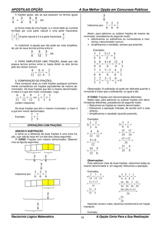 APOSTILAS OPÇÃO A Sua Melhor Opção em Concursos Públicos
Raciocínio Lógico Matemático A Opção Certa Para a Sua Realização18
f) frações iguais: são as que possuem os termos iguais
3
4
8
5
=
3
4
8
5
, = , etc.
g) forma mista de uma fração: é o nome dado ao numeral
formado por uma parte natural e uma parte fracionária;






7
4
2 A parte natural é 2 e a parte fracionária
7
4
.
h) irredutível: é aquela que não pode ser mais simplifica-
da, por ter seus termos primos entre si.
3
4
, ,
5
12
3
7
, etc.
4. PARA SIMPLIFICAR UMA FRAÇÃO, desde que não
possua termos primos entre si, basta dividir os dois ternos
pelo seu divisor comum.
3
2
4:12
4:8
12
8
==
5. COMPARAÇÃO DE FRAÇÕES.
Para comparar duas ou mais frações quaisquer primeira-
mente convertemos em frações equivalentes de mesmo de-
nominador. De duas frações que têm o mesmo denominador,
a maior é a que tem maior numerador. Logo:
4
3
3
2
2
1
12
9
12
8
12
6
<<⇔<<
(ordem crescente)
De duas frações que têm o mesmo numerador, a maior é
a que tem menor denominador.
Exemplo:
5
7
2
7
>
OPERAÇÕES COM FRAÇÕES
ADIÇÃO E SUBTRAÇÃO
A soma ou a diferença de duas frações é uma outra fra-
ção, cujo calculo recai em um dos dois casos seguintes:
1º CASO: Frações com mesmo denominador. Observe-
mos as figuras seguintes:
3
6
2
6
5
6
Indicamos por:
6
5
6
2
6
3
=+
2
6
5
6
3
6
Indicamos por:
6
3
6
2
6
5
=−
Assim, para adicionar ou subtrair frações de mesmo de-
nominador, procedemos do seguinte modo:
adicionamos ou subtraímos os numeradores e man-
temos o denominador comum.
simplificamos o resultado, sempre que possível.
Exemplos:
5
4
5
13
5
1
5
3
=
+
=+
3
4
9
12
9
84
9
8
9
4
==
+
=+
3
2
6
4
6
37
6
3
6
7
==
−
=−
0
7
0
7
22
7
2
7
2
==
−
=−
Observação: A subtração só pode ser efetuada quando o
minuendo é maior que o subtraendo, ou igual a ele.
2º CASO: Frações com denominadores diferentes:
Neste caso, para adicionar ou subtrair frações com deno-
minadores diferentes, procedemos do seguinte modo:
• Reduzimos as frações ao mesmo denominador.
• Efetuamos a operação indicada, de acordo com o caso
anterior.
• Simplificamos o resultado (quando possível).
Exemplos:
6
5
12
10
12
64
12
6
12
4
4
2
3
1
)1
==
=
+
=
=+=
=+
8
9
24
27
24
1215
24
12
24
15
6
3
8
5
)2
==
=
+
=
=+=
=+
Observações:
Para adicionar mais de duas frações, reduzimos todas ao
mesmo denominador e, em seguida, efetuamos a operação.
Exemplos.
5
4
15
12
15
372
15
3
15
7
15
2
)
==
=
++
=
=++a
24
53
24
1232018
24
12
24
3
24
20
24
18
2
1
8
1
6
5
4
3
)
=
=
+++
=
=+++=
=+++b
Havendo número misto, devemos transformá-lo em fração
imprópria:
Exemplo:
 