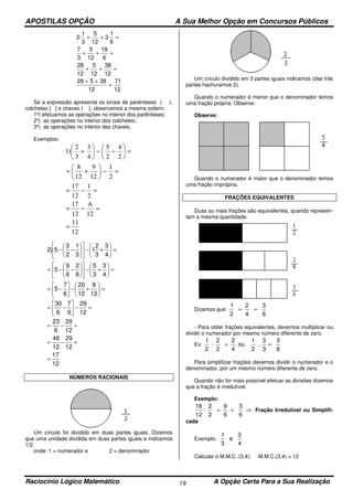 APOSTILAS OPÇÃO A Sua Melhor Opção em Concursos Públicos
Raciocínio Lógico Matemático A Opção Certa Para a Sua Realização19
2
1
3
5
12
3
1
6
7
3
5
12
19
6
28
12
5
12
38
12
28 5 38
12
71
12
+ + =
+ + =
+ + =
+ +
=
Se a expressão apresenta os sinais de parênteses ( ),
colchetes [ ] e chaves { }, observamos a mesma ordem:
1º) efetuamos as operações no interior dos parênteses;
2º) as operações no interior dos colchetes;
3º) as operações no interior das chaves.
Exemplos:
12
11
12
6
12
17
2
1
12
17
2
1
12
9
12
8
2
4
2
5
4
3
3
2
)1
=
=−=
=−=
=−





+=
=





−−





+
12
17
12
29
12
46
12
29
6
23
12
29
6
7
6
30
12
9
12
20
6
7
5
4
3
3
5
6
2
6
9
5
4
3
3
2
1
3
1
2
3
5)2
=
=−=
=−=
=−





−=
=





+−





−=
=





+−











−−=
=





+−











−−
NÚMEROS RACIONAIS
Um círculo foi dividido em duas partes iguais. Dizemos
que uma unidade dividida em duas partes iguais e indicamos
1/2.
onde: 1 = numerador e 2 = denominador
Um círculo dividido em 3 partes iguais indicamos (das três
partes hachuramos 2).
Quando o numerador é menor que o denominador temos
uma fração própria. Observe:
Observe:
Quando o numerador é maior que o denominador temos
uma fração imprópria.
FRAÇÕES EQUIVALENTES
Duas ou mais frações são equivalentes, quando represen-
tam a mesma quantidade.
Dizemos que:
6
3
4
2
2
1
==
- Para obter frações equivalentes, devemos multiplicar ou
dividir o numerador por mesmo número diferente de zero.
Ex:
6
3
3
3
.
2
1
ou
4
2
2
2
2
1
==⋅
Para simplificar frações devemos dividir o numerador e o
denominador, por um mesmo número diferente de zero.
Quando não for mais possível efetuar as divisões dizemos
que a fração é irredutível.
Exemplo:
⇒==
6
3
6
9
2
2
:
12
18
Fração Irredutível ou Simplifi-
cada
Exemplo:
4
3
e
3
1
Calcular o M.M.C. (3,4): M.M.C.(3,4) = 12
 