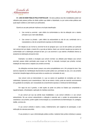 Prof. Cláudio José
w w w . e s t u d o d e a d m i n i s t r a t i v o . c o m . b r
3
VI - USO DO BEM PÚBLCO PELO PARTICULAR - Os bens públicos das três modalidades podem ser
utilizados pela pessoa jurídica de direito público que detém a titularidade, ou por outros entes públicos aos
quais sejam cedidos ou até mesmo por particulares.
Quanto ao uso pelo particular impõe-se uma dupla classificação:
Ø Uso normal ou anormal – pelo critério da conformidade ou não da utilização com o destino
principal a que o bem está afetado.
Ø Uso comum ou privado – pelo critério da exclusividade ou não do uso, combinado com a
necessidade ou não de consentimento expresso da Administração.
Em relação ao uso normal ou anormal há de se apregoar que o uso do bem público por particular
nem sempre tem por objeto o mesmo fim a que ele se destina. Assim uso normal é aquele que se exerce de
conformidade com a destinação principal do bem, já o uso anormal é o que atende a finalidade diversa ou
acessória da destinação principal do bem.
Exemplos: rua aberta a circulação (uso comum normal); rua utilizada para festejos (uso comum
anormal); pessoa obtém permissão para ocupar um “Box” no mercado municipal (uso privativo normal);
instalação de mesa sobre a calçada (uso privativo anormal).
As utilizações anormais devem possuir uma certa compatibilidade com o fim principal do bem. Seu
exercício depende de manifestação discricionária do poder público (ex: permissão de uso). Já o uso privativo
normal tem disciplina legal uniforme para todos os usuários (ex: concessão de uso).
Uso comum como já demonstrado é o que se exerce em igualdade de condições por toda a
coletividade. Apresenta como características o fato de ser aberto a todos, pode ser exercido anonimamente
em igualdade de condições, sem necessidade de consentimento expresso e individual da Administração.
Em regra tal uso é gratuito, e está sujeito ao poder de polícia do Estado que compreende a
regulamentação, a fiscalização e aplicação de medidas coercitivas.
O uso comum por sua vez admite duas modalidades: o uso comum ordinário e o uso comum
extraordinário. No uso comum extraordinário a utilização é exercida sem o caráter da exclusividade que
caracteriza o uso privativo, porém sujeito à remuneração ou a consentimento da Administração. Ex: pedágios,
desfile, comícios etc.
O uso comum ordinário é aberto a todos, indistintamente, sem exigência de autorização, e sem
retribuição de natureza pecuniária.
O uso privativo é o que a Administração pública confere, mediante título jurídico individual, à pessoa
 