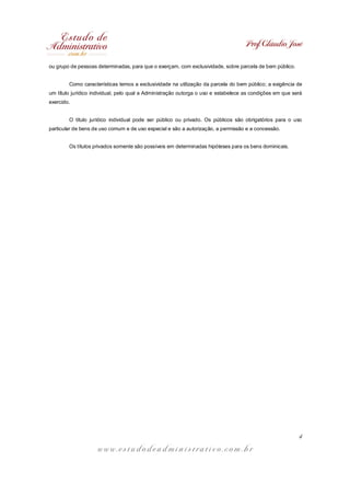 Prof. Cláudio José
w w w . e s t u d o d e a d m i n i s t r a t i v o . c o m . b r
4
ou grupo de pessoas determinadas, para que o exerçam, com exclusividade, sobre parcela de bem público.
Como características temos a exclusividade na utilização da parcela do bem público; a exigência de
um título jurídico individual, pelo qual a Administração outorga o uso e estabelece as condições em que será
exercido.
O título jurídico individual pode ser público ou privado. Os públicos são obrigatórios para o uso
particular de bens de uso comum e de uso especial e são a autorização, a permissão e a concessão.
Os títulos privados somente são possíveis em determinadas hipóteses para os bens dominicais.
 