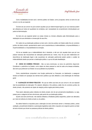 Prof. Cláudio José
w w w . e s t u d o d e a d m i n i s t r a t i v o . c o m . b r
2
Como modalidades de bens sob o domínio público do Estado, como já exposto, temos os bens de uso
comum e os de uso especial.
Os bens de uso comum do povo seriam aqueles que por determinação legal ou por sua natureza podem
ser utilizados por todos em igualdade de condições, sem necessidade de consentimento individualizado por
parte da Administração.
Os bens de uso especial seriam as coisas móveis ou imóveis utilizados pela Administração para a
realização de suas atividades e consecução de seus fins.
Em razão de sua destinação públicas os bens sob o domínio público do Estado estão fora do comércio
jurídico de direto privado, apresentando assim como características a inalienabilidade, a imprescritibilidade, a
impenhorabilidade e a impossibilidade de oneração.
Há de se ressaltar que a inalienabilidade não é absoluta, a não ser com aqueles bens que por sua
própria natureza são insuscetíveis de valoração patrimonial (ex: mares, rios). Os que são inalienáveis em
decorrência de destinação legal e são suscetíveis de valoração patrimonial podem perder o caráter de
inalienabilidade desde que percam a destinação pública, o que se dá pela desafetação.
IV - BENS DO DOMÍNIO PRIVADO - São os bens dominicais, os bens do patrimônio disponível.
Constituem o patrimônio do Estado, como objeto de direto pessoal ou real de cada uma dessas entidades,
são bens que pertencem ao Estado na sua qualidade de proprietário.
Como características comportam uma função patrimonial ou financeira, se destinando a assegurar
rendas ao Estado em oposição aos demais bens públicos que são afetados a uma destinação de interesse
geral.
V - ALIENAÇÃO DE BENS PÚBLICOS - No que se refere aos bens de uso comum e de uso especial
não há possibilidade de alienação. Por estarem afetados a fins públicos, estão fora do comércio jurídico de
direito privado, não podendo ser objeto de relação jurídica regida pelo direito privado.
Para serem alienados pelos métodos do direito privado, tem de ser previamente desafetados, ou seja,
passar para a categoria de bens dominicais, pela perda de sua destinação pública.
Quanto aos bens dominicais, não estando afetados a finalidade pública específica, podem ser alienados
por meio de institutos do direito privado ou do público.
Na esfera federal os requisitos para a alienação de bens dominicais seriam o interesse público, prévia
avaliação, procedimento licitatório e autorização legislativa (este último requisito só é exigível quando se tratar
de bens imóveis que sirvam as pessoas jurídicas de direito público).
 