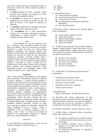 A excreção é feita por meio de rins bem desenvolvidos. As
ordens mais comuns são: ofídios, lacertílios, quelônios e
crocodilianos.
• Os ofídios abrangem as cobras e serpentes. Alguns
possuem dentes especiais que injetam um veneno
produzido pelas glândulas salivares.
• Os lacertílios ou sáurios são os lagartos. Não são
peçonhentos, com exceção do monstro de Gila, do
golfo do México, e do dragão de Komodo, da
Indonésia.
• Os quelônios compreendem as tartarugas (marinhas),
cágados (dulcícolas) e jabutis (terrestres).
• Os crocodilianos são os mais desenvolvidos.
Coração com 4 cavidades parcialmente separadas .
Compreendem os jacarés (Brasil) e crocodilos
(América do Norte, África e Ásia).
Aves
Seres adaptados ao vôo; com esqueleto ósseo
leve e reforçado, ossos pneumáticos ligados aos sacos
aéreos dos pulmões. Pele seca (escamosa nos membros
posteriores) e coberta de penas. Na cauda possuem
glândulas uropigeanas que secretam gordura para
lubrificar as penas. Olhos com membrana nictante. Quatro
membros (os anteriores em forma de asa); homotermos
(temperatura constante). Circulação fechada, dupla e
completa (coração com quatro cavidades). O bico córneo é
adaptado a vários tipos de alimentos. Sistema digestivo
completo e terminado em cloaca. Excreção por rins.
Sistema nervoso com encéfalo, medula e nervos cranianos.
Sexos separados com acentuado dimorfismo sexual.
Reprodução sexuada com fecundação interna; todos
ovíparos; incubam os ovos e cuidam da prole.
Mamíferos
São os mais evoluídos; estão adaptados à vida aquática,
aérea, subterrânea e, principalmente, terrestre. A cobertura
de pêlos, a gordura e o coração eficiente garantem a
homotermia. O sistema nervoso é muito desenvolvido com
encéfalo, medula e nervos cranianos. Reprodução sexuada
com fecundação interna (vivíparos e com útero – exceto os
monotremados); placentários (exceto os monotremados e
marsupiais); e grande proteção à prole. Glândulas
mamárias, sebáceas, sudoríparas, etc. Endoesqueleto
ósseo. Sistema digestivo completo, com glândulas anexas,
terminado em ânus (exceto nos monotremados). Pele
queratinizada coberta de pêlos. Excreção por rins.
Respiração pulmonar auxiliada pelo músculo diafragma.
Circulação fechada, dupla e completa (coração com quatro
cavidades), hemácias anucleadas. Formam um grupo
muito heterogêneo quanto ao tamanho, forma do
corpo e hábitat. O homem, o canguru, a baleia, o
hipopótamo, o porco, o morcego, a preguiça, o rato, o
coelho, o gato, o leão e o macaco são exemplos de
mamíferos. Os monotremados, ornitorrinco e éqüidna
põem ovos, embora amamentem os filhotes.
Exercicios
1- (Fuvest-SP) Dos vertebrados abaixo, o único que tem
esqueleto cartilaginoso, sem tecido ósseo, é o:
a) tubarão.
b) jacaré.
c) bagre.
d) papagaio.
e) sapo.
2- (ESAM-RN) Alevino é:
a) a forma larvária dos anfíbios.
b) um osso da cintura pélvica dos marsupiais.
c) a forma larvária dos peixes.
d) uma adaptação apresentada pelos organismos
planctônicos.
e) uma classe de moluscos.
3- (FZL-SP) Assinale a alternativa que apresenta apenas
peixes cartilaginosos.
a) cavalo-marinho, sardinha, corvina.
b) cação, bagre, lambari.
c) lambari, cavalo-marinho, sardinha.
d) tubarão, raia, dourado.
e) cação, raia, tubarão.
4 - (UFRS) Os peixes possuem uma circulação simples e
completa. Simples porque o sangue passa uma só vez no
coração; completa porque o sangue venoso não se mistura
com o arterial. Esse tipo de circulação permite concluir que
o coração dos peixes possui..
a) um átrio e dois ventrículos.
b) dois átrios e um ventrículo.
c) dois átrios e dois ventrículos.
d) uma única cavidade.
e) um átrio e um ventrículo.
5- (UFGO-GO). Um vertebrado que apresenta como
características:
­ reprodução por fecundação externa;
­ embrião desenvolvido em ovo sem casca;
­ presença de coluna vertebral;
­ temperatura variável com o ambiente;
­ coração com três câmaras.
é classificado como:
a) peixe b) mamífero c) anfíbio d) réptil e) ave
6- (PUC-MG) São animais pulmonados, do tipo
não-alveolar, porém com grande rede de canais para fácil
arejamento interno, sendo que esses canais são ligados a
sacos aéreos que, por sua vez, terminam no interior de
cavidades dos ossos longos. Tal afirmação se aplica a:
a) mamíferos. b) anfíbios. c) répteis. d) peixes. e) aves.
7- (UFMG) Todas as afirmativas sobre os mamíferos
citados estão corretas, exceto:
a) Os cangurus e gambás têm em comum o fato de
seu desenvolvimento fetal terminar fora do útero,
no marsúpio.
b) Os mamíferos marinhos, como as baleias e
golfinhos, e os de água doce, como o boto, têm
respiração branquial.
c) Os mamíferos monotremados se reproduzem
através de ovos.
 