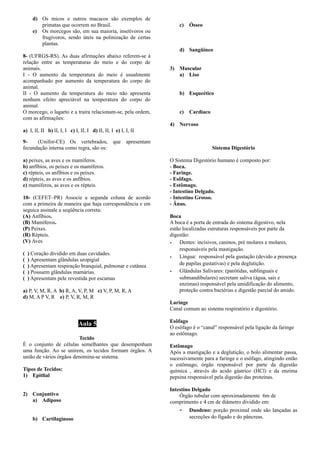 d) Os micos e outros macacos são exemplos de
primatas que ocorrem no Brasil.
e) Os morcegos são, em sua maioria, insetívoros ou
frugívoros, sendo úteis na polinização de certas
plantas.
8- (UFRGS-RS). As duas afirmações abaixo referem-se à
relação entre as temperaturas do meio e do corpo de
animais.
I - O aumento da temperatura do meio é usualmente
acompanhado por aumento da temperatura do corpo do
animal.
II - O aumento da temperatura do meio não apresenta
nenhum efeito apreciável na temperatura do corpo do
animal.
O morcego, o lagarto e a traíra relacionam-se, pela ordem,
com as afirmações:
a) I, lI, II b) lI, I, I c) I, II, I d) II, II, I e) I, I, II
9- (Unifor-CE) Os vertebrados, que apresentam
fecundação interna como regra, são os:
a) peixes, as aves e os mamíferos.
b) anfíbios, os peixes e os mamíferos.
c) répteis, os anfíbios e os peixes.
d) répteis, as aves e os anfíbios.
e) mamíferos, as aves e os répteis.
10- (CEFET–PR) Associe a segunda coluna de acordo
com a primeira de maneira que haja correspondência e em
seguica assinale a seqüência correta:
(A) Anfíbios.
(B) Mamíferos.
(P) Peixes.
(R) Répteis.
(V) Aves
( ) Coração dividido em duas cavidades.
( ) Apresentam glândulas uropigial
( ) Apresentam respiração branquial, pulmonar e cutânea
( ) Possuem glândulas mamárias.
( ) Apresentam pele revestida por escamas
a) P, V, M, R, A b) R, A, V, P, M c) V, P, M, R, A
d) M, A P V, R e) P, V, R, M, R
Aula 5
Tecido
É o conjunto de células semelhantes que desempenham
uma função. Ao se unirem, os tecidos formam órgãos. A
união de vários órgãos denomina-se sistema.
Tipos de Tecidos:
1) Epitlial
2) Conjuntivo
a) Adiposo
b) Cartilaginoso
c) Ósseo
d) Sangüíneo
3) Muscular
a) Liso
b) Esqueético
c) Cardiaco
4) Nervoso
Sistema Digestório
O Sistema Digestório humano é composto por:
- Boca.
- Faringe.
- Esôfago.
- Estômago.
- Intestino Delgado.
- Intestino Grosso.
- Ânus.
Boca
A boca é a porta de entrada do sistema digestivo, nela
estão localizadas estruturas responsáveis por parte da
digestão:
­ Dentes: incisivos, caninos, pré molares e molares,
responsáveis pela mastigação.
­ Língua: responsável pela gustação (devido a presença
de papilas gustativas) e pela deglutição.
­ Glândulas Salivares: (parótidas, sublinguais e
submandibulares) secretam saliva (água, sais e
enzimas) responsável pela umidificação do alimento,
proteção contra bactérias e digestão parcial do amido.
Laringe
Canal comum ao sistema respiratório e digestório.
Esôfago
O esôfago é o “canal” responsável pela ligação da faringe
ao estômago.
Estômago
Após a mastigação e a deglutição, o bolo alimentar passa,
sucessivamente para a faringe e o esôfago, atingindo então
o estômago, órgão responsável por parte da digestão
química , através do acido gástrico (HCl) e da enzima
pepsina responsável pela digestão das proteínas.
Intestino Delgado
Órgão tubular com aproximadamente 6m de
comprimento e 4 cm de diâmetro dividido em:
- Duodeno: porção proximal onde são lançadas as
secreções do fígado e do pâncreas.
 