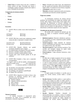 - Ácido Úrico: O menos tóxico dos três, e também o
menos solúvel em água. Excretado por insetos e
vertebrados ovíparos terrestres (maioria dos répteis e
aves). Chamados de uricotélicos.
Componentes do sistema urinário
- Rins:
- Ureter:
- Bexiga:
- Uretra:
Exercicios
1- (CEFET–PR) As cordas vocais estão localizados na
(o):
a) Traquéia b) Faringe
c) Pulmão d) Laringe
2- (CEFET–PR) O(s) vaso(s) que conduz(em) sangue
venoso de todo o corpo para o coração é (são):
a) Artéria aorta b) Artéria Pulmonar
c) Veias cavas d) Veias Pulmonares
3- (CEFET–PR) Quando falamos em grande
circulação entendemos que o sangue:
a) Foi impulsionado com pequena força pelo coração.
b) Percorre o caminho coração corpo coração
c) Percorre o caminho coração pulmões coração
d) Circulou pelo corpo levando grande tor de gás
carbônico
4- (CEFET–PR) Complete a frase com a expressão
correspondente:
“Ao ingerir o pão no café da manhã, a desentegraação
parcial do amido ocorre , sob a ação do suco
digestivo: e o processo químico é conhecido por
”
a) No duodeno, suco pancreático e quilificação.
b) Na boca, saliva e insalivação.
c) No estômago, suco gástrico e quimificação
d) No fígado, bile e peristalse.
5- (CEFET–PR) A digestão do Amido na boca e das
proteínas no estômago, acontece sob a ação,
respectivamente, das enzimas:
a) Ptialina e pepsina.
b) Tripsina e amilase pancreática
c) Bile e tripsina
d) Pepsina e bile
e) Amilase salivar e tripsina.
Aula 6
Sistema Locomotor
O sistema locomotor é responsável pelos
movimentos do corpo, ele é constituído por ossos,
articulações e músculos esqueléticos.
- Ossos: Formados por tecido ósseo, são responsáveis
por dar suporte aos músculos, além de dar proteção a
órgãos nobres. O conjunto de ossos forma o esqueleto.
- Articulações: união entre os ossos.
- Músculos: principais responsáveis pelos movimentos,
constituídos por músculos estriado esquelético.
Órgão dos sentidos
As terminações sensitivas do sistema nervoso
periférico são encontradas nos órgãos dos sentidos: pele,
ouvido, olhos, língua e fossas nasais. Esses órgãos tem a
capacidade de transformar os diversos estímulos do
ambiente em impulsos nervosos. Estes são transmitidos ao
sistema nervoso central, de onde partem as "ordens" que
determinam as diferentes reações do nosso organismo.
Classificação dos Receptores Sensoriais
De acordo com a natureza do estímulo que são
capazes de captar, os receptores sensoriais podem ser
classificados em.
- Quimiorreceptores: Detectam substâncias químicas.
Ex.: na língua e no nariz, responsáveis pelos sentidos
do paladar e olfato
- Termorreceptores: Capta estímulos de natureza
térmica, distribuídos por toda pele e mais concentrado
em regiões da face, pés e das mãos.
- Mecanorreceptores: Capta estímulos mecânicos. Nos
ouvidos, por exemplo, capazes de captar ondas
sonoras, e como órgãos de equilíbrio.
- Fotorreceptores - Capta estímulos luminosos, como
nos olhos.
A Visão
- Os olhos são os órgãos receptores de luz nos animais
superiores, nos animais inferiores existem células
fotorreceptoras, espalhadas pela superfície do corpo.
- A visão na espécie humana é captada pelos glóbulos
oculares, e o estímulo nervoso levado ao cérebro pelos
nervos ópticos. Cada globo ocular é formado por:
esclerótica (branco do olho), coróide, retina (onde a
imagem é formada pelos cones e bastonetes).
AAudição
O órgão receptor da audição é o ouvido, que se
compõe de: ouvido externo, ouvido médio e ouvido
interno.
- Ouvido Externo: Pavilhão auditivo e canal auditivo
externo. Tem função de captar as ondas sonoras e
encaminha-las devidamente para o canal auditivo, que
possui glândulas secretoras de cerume, cera destinada
a reter impurezas e corpos estranhos.
- Ouvido Médio: Caixa timpânica, com três ossinhos
em cadeia, o martelo a bigorna e o estribo, que
recebem as vibrações das ondas sonoras e as passam a
diante.
­ Ouvido Interno: Também chamado de
labirinto.Dividido em vestíbulo e cóclea. O vestíbulo
é preenchido por um líquido. Esta parte do ouvido é
responsável pela captação dos ruídos. Quando há
inflamação do ouvido interno (labirintite), os
 