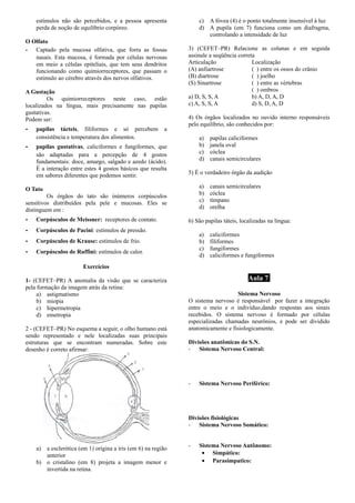 estímulos não são percebidos, e a pessoa apresenta
perda de noção de equilíbrio corpóreo.
O Olfato
­ Captado pela mucosa olfativa, que forra as fossas
nasais. Esta mucosa, é formada por células nervosas
em meio a células epiteliais, que tem seus dendritos
funcionando como quimiorreceptores, que passam o
estimulo ao cérebro através dos nervos olfativos.
A Gustação
Os quimiorreceptores neste caso, estão
localizados na língua, mais precisamente nas papilas
gustativas.
Podem ser:
­ papilas tácteis, filiformes e só percebem a
consistência e temperatura dos alimentos.
­ papilas gustativas, caliciformes e fungiformes, que
são adaptadas para a percepção de 4 gostos
fundamentais: doce, amargo, salgado e azedo (ácido).
É a interação entre estes 4 gostos básicos que resulta
em sabores diferentes que podemos sentir.
O Tato
Os órgãos do tato são inúmeros corpúsculos
sensitivos distribuídos pela pele e mucosas. Eles se
distinguem em :
­ Corpúsculos de Meissner: receptores de contato.
­ Corpúsculos de Pacini: estímulos de pressão.
­ Corpúsculos de Krause: estímulos de frio.
­ Corpúsculos de Ruffini: estímulos de calor.
Exercícios
1- (CEFET–PR) A anomalia da visão que se caracteriza
pela formação da imagem atrás da retina:
a) astigmatismo
b) miopia
c) hipermetropia
d) emetropia
2 - (CEFET–PR) No esquema a seguir, o olho humano está
sendo representado e nele localizadas suas principais
estruturas que se encontram numeradas. Sobre este
desenho é correto afirmar:
a) a esclerótica (em 1) origina a íris (em 6) na região
anterior
b) o cristalino (em 8) projeta a imagem menor e
invertida na retina.
c) A fóvea (4) é o ponto totalmente insensível à luz
d) A pupila (em 7) funciona como um diafragma,
controlando a intensidade de luz
3) (CEFET–PR) Relacione as colunas e em seguida
assinale a seqüência correta
Articulação Localização
(A) anfiartrose ( ) entre os ossos do crânio
(B) diartrose ( ) joelho
(S) Sinartrose ( ) entre as vértebras
( ) ombros
a) D, S, S, A b) A, D, A, D
c) A, S, S, A d) S, D, A, D
4) Os órgãos localizados no ouvido interno responsáveis
pelo equilíbrio, são conhecidos por:
a) papilas caliciformes
b) janela oval
c) cóclea
d) canais semicirculares
5) É o verdadeiro órgão da audição
a) canais semicirculares
b) cóclea
c) tímpano
d) orelha
6) São papilas táteis, localizadas na língua:
a) caliciformes
b) filiformes
c) fungiformes
d) caliciformes e fungiformes
Aula 7
Sistema Nervoso
O sistema nervoso é responsável por fazer a integração
entre o meio e o indivíduo,dando respostas aos sinais
recebidos. O sistema nervoso é formado por células
especializadas chamadas neurônios, e pode ser dividido
anatomicamente e fisiologicamente.
Divisões anatômicas do S.N.
- Sistema Nervoso Central:
- Sistema Nervoso Periférico:
Divisões fisiológicas
- Sistema Nervoso Somático:
- Sistema Nervoso Autônomo:
• Simpático:
• Parasimpatico:
 