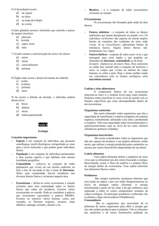 5) A fecundação ocorre:
a) na vagina
b) no útero
c) na tropa de Falópio
d) no ovário
6) Que glândula secreta o hormônio que controla o açúcar
do sangue (insulina)
a) pâncreas
b) tireóide
c) supra- renal
d) timo
7 ) Canal comum a exteriorização da urina e do sêmen:
a) ureter
b) uretra
c) canal deferente
d) próstata
8) Órgão onde ocorre o desenvolvimento do embrião:
a) ovário
b) ovidutos
c) próstata
d) útero
9) Se ocorre a difusão da tireóide, o indivíduo poderá
desenvolver:
a) bócio
b) diabete
c) stress
d) tetania paratireóide
Aula 8
Ecologia
Conceitos importantes
- Espécie é um conjunto de indivíduos que possuem
semelhanças morfo-fisiológicas extrapolando-se estas
para o nível molecular e que podem gerar indivíduos
férteis.
- População é um conjunto de indivíduos pertencentes
a uma mesma espécie e que habitam uma mesma
localidade geográfica.
- Comunidade - refere-se ao conjunto de todas
populações que vivem em um mesmo ambiente ou
área a este ter um pode se dar o nome de biocenose.
Sobre uma comunidade haverá incidência dos
diversos fatores físicos e existentes naquela área.
- Ecossistema – define-se como ecossistema a relação
existente entre uma comunidade todos os fatores
físicos que sobre ele incidirem. Existem vários
ecossistemas no mundo. Pode-se considerar a palavra
que ecossistema equivalente à palavra BIOMA.
Existem na natureza vários biomas, como, por
exemplo, as florestas tropicais, oceanos, mata
atlântica, caatinga, cerrados, deserto e etc.
- Biosfera - é o conjunto de todos ecossistemas
existentes no mundo.
O Ecossistema
Os ecossistemas são formados pela união de dois
fatores:
- Fatores abióticos - o conjunto de todos os fatores
ambientais que atuam diretamente no mundo vivo. Os
indivíduos euribiontes são capazes de tolerar amplos
limites de variações das condições do meio onde
vivem. Já os estenobiontes, apresentam limites de
tolerância baixos. Alguns destes fatores são:
temperatura, luz e água.
- Fatores bióticos - conjunto de todos seres vivos e que
interagem uma certa região e que poderão ser
chamados de biocenose, comunidade ou de biota.
Exemplo: chamava-se de micro flora, flora autóctone
ou ainda fora normal todo o conjunto de bactérias e
seres, os corpos que viviam no interior do corpo
humano ou sobre a pele. Hoje o termo melhor usado
em consonância com os termos ecológicos seria
microbiota normal.
Cadeias e teias alimentares
O componente biótico de um ecossistema
relaciona-se entre si e estipula níveis para essas relações.
Podemos então classificar os seres vivos de acordo com as
funções específicas que esses desempenharão dentro de
um ecossistema.
Organismos autótrofos
São assim chamados todos organismos que têm a
capacidade de transformar a matéria inorgânica em matéria
orgânica, normalmente, utilizando a luz solar e produzindo
o oxigênio. Têm essa capacidade todos fotossintetizantes e
quimiossintetizantes (que ao invés da luz solar, utilizam
substâncias químicas oxidadas).
Organismos heterótrofos
São assim considerados, todos os organismos que
não são capazes de produzir o seu próprio alimento, tendo
assim, que utilizar a energia produzida pelos autótrofos ou
mesmo por outros heterótrofos (dependendo de sua dieta).
Cadeia alimentar
Uma cadeia alimentar define a seqüência de seres
vivos que se alimentam uns dos outros buscando a energia,
direcionando, assim, o fluxo de matéria e o próprio fluxo
da energia dentro do ecossistema. Uma cadeia alimentar
tem elementos básicos como:
Produtores
São sempre autótrofos, produzem alimento que
será usado na cadeia, e por isso estão obrigatoriamente no
início de qualquer cadeia alimentar. A energia
transformada a partir da luz solar e do gás carbônico será
repassada a todos os outros componentes restantes da
cadeia ecológica. Os principais produtores conhecidos são
as plantas e algas microscópicas (fitoplâncton).
Consumidores
São os organismos que necessitam de se
alimentar de outros organismos para obter a energia que
eles não podem produzir para si próprios. Vão se alimentar
dos autótrofos e de outros heterótrofos podendo ser
 