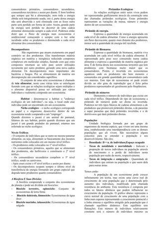 consumidores primários, consumidores secundários,
consumidores terciários e assim por diante. É bom lembrar
que sempre que há a alimentação, nem toda a energia
obtida será integralmente usada, isto é, parte dessa energia
não será absorvida e será eliminada com as fezes outra
parte será perdida em forma de calor. Assim, grande parte
da energia será perdida no decorrer de uma cadeia
alimentar diminuindo sempre a cada nível. Podemos então
dizer que o fluxo de energia num ecossistema é
unidirecional começando e sempre com a luz solar
incidindo sobre os produtores e diminuindo a cada nível
alimentar dos consumidores.
Decompositores
São organismos que atuam exatamente em papel
contrário ao dos produtores. Eles transformam matéria
orgânica em matéria e inorgânica reduzindo compostos
complexos em moléculas simples, fazendo com que estes
compostos retornem ao solo para serem utilizados
novamente por outro produtor, gerando uma nova cadeia
alimentar. Os decompositores mais importantes são
bactérias e fungos. Por se alimentarem de matéria em
decomposição são considerados saprófitos.
O conjunto de uma série ecossistemas é chamado
de teia alimentar, neste caso várias teias se entrelaçam
fazendo com que as relações ecológicas sejam múltiplas e
o alimento disponível possa ser utilizado por vários
indivíduos e realmente compondo um ecossistema.
Habitat - denomina-se a habitat o "endereço
ecológico de um indivíduo", ou seja, o local onde esse
indivíduo pode ser encontrado em um ecossistema.
Nicho ecológico – o nicho ecológico corresponde
ao papel e o organismo desenvolve dentro de um
ecossistema sendo comparado a um "emprego".
Quando dizemos o jacaré é um animal do pantanal,
falamos do seu habitat, porém quando dizemos que um
jacaré é um grande predador do pantanal, estamos nos
referindo ao nicho ecológico.
Níveis Tróficos
- O conjunto de indivíduos que se nutre no mesmo patamar
alimentar, ou seja, alimentam se basicamente dos mesmos
nutrientes estão colocados em um mesmo nível trófico.
- Os produtores estão colocados no 1º nível trófico.
- Os consumidores primários, aqueles que se alimentam
dos produtores, são herbívoros e constituem o 2º nível
trófico.
- Os consumidores secundários compõem o 3º nível
trófico, sendo os carnívoros.
- Após esses existe o 4º nível trófico e assim por diante.
- Os decompositores ocupam sempre o último nível da
transferência de energia formando um grupo especial que
degrada tanto produtores quanto consumidores
A Biosfera E Suas Divisões
A biosfera compreende o conjunto dos ecossistemas
do planeta e pode ser dividida em biociclos:
- Biociclo terrestre, epinociclo: Conjunto de
ecossistemas de terra firme.
- Biociclo dulcícola, limnociclo: Ecossistemas de água
doce.
- Biociclo marinho, talassociclo: Ecossistemas de água
salgada
Pirâmides Ecológicas
As relações ecológicas entre seres vivos podem
ser representadas graficamente através da construção uma
das chamadas pirâmides ecológicas. Essas pirâmides
representam as variações de massa, número e energia
dentro de um ecossistema.
Pirâmide de energia.
Expressa a quantidade de energia acumulada em
cada nível da cadeia alimentar. Como a energia apresenta
um fluxo decrescente, quanto mais distante dos produtores,
menor será a quantidade de energia útil recebida.
Pirâmide de Biomassa
Expressa a quantidade de biomassa, matéria viva
acumulada em cada nível trófico da cadeia alimentar. É
representada pelo peso seco consumido numa cadeia
alimentar e expressa a quantidade de matéria orgânica por
área. É de forma direta nos ecossistemas terrestres que tem
produtores com biomassa muito maior que os
consumidores. Porém, é invertida em ecossistemas
aquáticos onde os produtores são bem menores e
consumidos em grande quantidade por consumidores cada
vez maiores. Este tipo de ecossistema só pode existir
devido ao alto grau de reprodução que é feito pelos
produtores representados ali geralmente pelo fitoplâncton.
Pirâmide de números
Demonstra o número de indivíduos que existe em
cada nível trófico. Dependendo do tipo de ecossistema a
pirâmide de números pode ser direta ou invertida.
Podemos ter três tipos básicos de cadeias alimentares a de
predadores que promoverá pirâmides diretas, a de parasitas
e super parasitas que dará pirâmides invertidas e a de
detritívoros que dará pirâmides diretas.
Populações
Unidade biológica formada por um grupo de
organismos da mesma espécie, que vivem em uma mesma
área, estabelecendo uma interdependência com as demais
populações que ali vivem. São necessários alguns
conceitos para se entender a população e seu
desenvolvimento. São eles:
- Densidade: D = n. de indivíduos/Espaço ocupado
- Taxas de natalidade e mortalidade - Indicam a
proporção de novos indivíduos na população através
de nascimento e a perda de indivíduos nesta
população por razão da morte, respectivamente.
- Taxas de imigração e emigração – Quantidade de
indivíduos que entram na população e que saem dela
para outras áreas.
Temos então:
A população de um ecossistema pode crescer
infinitamente em teoria, mas existe uma curva real de
crescimento de uma população que é determinada pelo
aumento dos indivíduos, modificada pela chamada
resistência do ambiente. Esta resistência é composta por
todos os fatores abióticos que podem influenciar no
crescimento da população. O gráfico abaixo representa a
curva normal de crescimento de uma população com a
linha mais espessa representando o crescimento potencial e
a linha sinuosa o equilíbrio atingido pela população que é
chamado equilíbrio dinâmico. Este equilíbrio tem
flutuações. Este número de indivíduos relativamente
constante será o número de indivíduos máximo ou
 