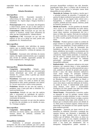 capacidade limite deste ambiente em relação a essa
população.
Relações Harmônicas
Interespecificas
- Mutualismo (+/+): Associação necessária à
sobrevivência de duas espécies, em que ambas se
beneficiam. Ex.: liquens (algas e fungos), bactérias e
ruminantes.
- Protocooperação (+/+): Associação não-obrigatória
à sobrevivência, porém em que as duas espécies se
beneficiam. Ex.: anêmona e paguro-bernardo-eremita.
- Comensalismo (+/0): Associação em que uma das
espécies se beneficia, usando restos alimentares da
outra, que não é prejudicada.Ex.: tubarão-rêmora.
- Inquilinismo (+/0): Associação em que uma das
espécies se fixa ou se abriga em outra, porém sem
prejudicá-la. Ex.: bromélia-árvore.
Intra-especificas
- Colônias: Associação entre indivíduos da mesma
espécie, que se mantêm ligados entre si, formando
uma unidade estrutural.Ex.: colônias de esponjas e de
corais.
- Sociedades: Associação entre indivíduos da mesma
espécie, não ligados anatomicamente, que se agrupam
para divisão de trabalho, organizados portanto de
modo cooperativo.Ex.: formigas, cupins.
Relações Desarmônicas
Interespecificas
- Competição interespecífica: Relação entre
indivíduos de espécies diferentes, que concorrem pela
mesma alimentação que existe em quantidade
limitada. Ex.: corujas, cobras e gaviões que atacam
pequenos roedores
- Parasitismo: Associação em que uma das espécies,
geralmente a menor, vive sobre ou dentro da outra,
alimentando-se dela, porém geralmente sem matá-la.
Ex. Necator americanus e outros vermes parasitas.
- Predatismo: Relação em que uma das espécies, a
predadora, mata a outra para dela se alimentar. Ex.:
carnívoros/herbívoros.
- Amensalismo: Relação em que uma das espécies
inibe o crescimento ou reprodução da outra.Ex.:
fungos que liberam antibióticos no meio, inibindo o
crescimento de bactérias.
- Esclavagismo: Associação em que uma das espécies
se aproveita das atividades ou do trabalho da outra.
Ex.: Formigas e pulgões.
Intra-específicas
- Competição intra-específica: Relação entre
indivíduos da mesma espécie, que concorrem pelos
mesmos fatores do ambiente, existentes em
quantidade limitada.
Desequilíbrios Ambientais
Atualmente, a principal preocupação dos
ecologistas, tem sido o meio ambiente, que com o passar
dos anos, e o advento da tecnologia (várias invenções que
provocam desequilíbrio ecológico) tem sido destruído,
prejudicando fauna, flora e a própria vida do homem na
Terra. Vamos discutir agora as principais causas deste
desequilíbrio do meio ambiente.
- Monóxido de Carbono: Gás inodoro e incolor que é
o principal poluente da atmosfera. É produzido na
queima de algum combustível que possui carbono. Ele
impede através de sua ligação muito estável com a
hemoglobina, o transporte de gás carbônico e
oxigênio, podendo provocar náuseas, diarréias, perda
de memória, pneumonia, etc.
- Dióxido de Enxofre – um dos geradores da chamada
chuva ácida, ao ser transformado em ácido nítrico,
que conferem à chuva um caráter ácido, podendo
causar danos materiais, envenenamento dos rios e
danos às folhas dos vegetais. Derivado da combustão
de carvão e petróleo, no homem ele provoca irritação
nos olhos, na pele, garganta, bronquite e ate mesmo a
morte.
- Pesticidas – Produtos químicos usados no combate de
pragas animais ou vegetais, que acabam prejudicando
o homem e suas plantações. O maior problema no uso
de pesticidas, está na falta de informação dos
fazendeiros, que quase sempre fazem uso excessivo
destas substâncias, provocando o envenenamento dos
vegetais e conseqüentes problemas ao homem, que irá
consumi-los. Alguns destes pesticidas, os inseticidas,
não são seletivos, matando assim varias espécies de
insetos, que estejam convivendo no ambiente
pulverizado, provocando assim um grande
desequilíbrio ambiental.
- Radioatividade – Os elementos radioativos são muito
perigosos, por causarem danos a várias populações
vegetais e animais, e por seu efeito persistir por anos e
anos, podendo ser passado de geração para geração,
devido à meia vida destes elementos radioativos
serem muito longas. Os principais acidentes
radioativos do mundo foram a explosão do reator
nuclear em Chernobyl, a explosão da bomba atômica
de Hiroshima e Nagasaki e também no Brasil, o
incidente do Césio 137 em 1987, que deixou e ainda
causa vários danos à saúde dos habitantes de Goiânia,
no estado de Goiás. A radioatividade pode causar
várias doenças, como câncer e anormalidades
fisiológicas nos fetos quando suas mães têm contato
com estes elementos durante a gestação.
- Metais Pesados – Principalmente o mercúrio, usados
na separação de ouro no garimpo, causam efeitos
acumulativos na cadeia alimentar, ou seja, o mercúrio
jogado no rio, vai afetar de forma x as algas, os peixes
que se alimentam destas algas serão afetados 2x e o
homem que se alimenta destes peixes será afetado de
3x. Pode causar no homem cegueira, sistema nervoso
deteriorado e até alterações nos fetos quando ingerido
pelas mulheres grávidas.
- Detergentes – Aparecem nas águas através do uso
doméstico ou industrial. Provocam a produção das
espumas brancas, que diminuem a quantidade de
oxigênio na água, matando assim os organismos
aeróbios que ali habitam. Além disso, ao entrar em
contato com a pena de aves, impede a produção da
secreção que impede que elas se molhem, causando
assim a sua morte por afundamento. Até os
detergentes biodegradáveis podem aumentar a
 