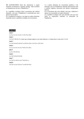 10) (CESGRANRIO) Qual das alternativas a seguir
responde corretamente a seguinte questão: “Que resultaria
se desaparecesse do mar o fitoplâncton ?”
a) o equilíbrio ecológico desse ecossistema não sofreria
alteração, visto que o fitoplâncton é constituído por seres
apenas microscópios.
b) o zooplâncton ocuparia o seu lugar na cadeia alimentar,
mantendo assim o equilíbrio ecológico do ecossistema.
c) a cadeia alimentar do ecossistema perderia o elo
principal, pois do fitoplâncton depende praticamente toda
a matéria orgânica necessária aos demais componentes
bióticos.
d) o ecossistema não seria afetado visto que o plâncton é
apenas um consumidor na cadeia alimentar.
e) o equilíbrio ecológico não seria alterado visto que nem
todos os organismos marinhos se alimentam do
fitoplâncton.
Gabarito
Aula 1
1-a 2-a 3-c 4-c 5-a 6-c 7-c 8-c 9-a 10-d
Aula 2
1-b 2-d 3-30 4-b 5-c 6-(por que a batata-inglesa é um caule tuberoso, e a batata doce é uma raiz) 7-e 8-d
Aula 3
1-e 2-b 3-d 4-d 5-d 6-d 7-e 8-b 9-a 10-e 11-d 12-e 13-b 14-d
Aula 4
1-a 2-c 3-e 4-e 5-c 6-e 7-b 8-c 9-e 10-a
aula 5
1-a 2-c 3-b 4-b 5-a
Aula 6
1-c 2-b 3-d 4-d 5-b 6-b
Aula 7
1-a 2-b 3-c 4-b 5-c 6-a 7-b 8-d 9- a
Aula 8
1-b 2-b 3-a 4-e 5-b 6-e 7-e 8-b 9-b 10-c
 