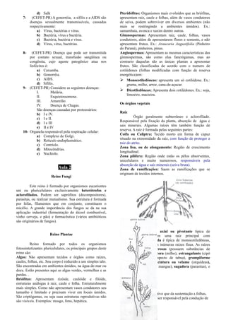 d) Salk
7- (CEFET-PR) A gonorréia, a sífilis e a AIDS são
doenças sexualmente transmissíveis, causadas
respectivamente:
a) Vírus, bactérias e vírus.
b) Bactéria, vírus e bactéria.
c) Bactéria, bactéria e vírus.
d) Vírus, vírus, bactérias.
8- (CEFET-PR) Doença que pode ser transmitida
por contato sexual, transfusão sangüínea ou
congênita, cujo agente patogênico atua nos
linfócitos é:
a) Caxumba.
b) Gonorréia.
c) AIDS.
d) Sífilis.
9- (CEFET-PR) Considere as seguintes doenças:
I. Malária.
II. Esquistossomose.
III. Amarelão.
IV. Doença de Chagas.
São doenças causadas por protozoários:
b) I e IV.
c) I e II.
d) I e III
e) II e IV
10- Organela responsável pela respiração celular:
a) Complexo de Golgi.
b) Reticulo endoplasmático.
c) Centríolo.
d) Mitocôndrias.
e) Nucléolo.
Aula 2
Reino Fungi
Este reino é formado por organismos eucariontes
uni ou pluricelulares exclusivamente heterótrofos e
aclorofilados. Podem ser saprófitos (decompositores),
parasitas, ou realizar mutualismo. Sua estrutura é formada
por hifas, filamentos que em conjunto, constituem o
micélio. A grande importância dos fungos se da na sua
aplicação industrial (fermentação do álcool combustível,
vinho cerveja, e pão) e farmacêutica (vários antibióticos
são originários de fungos).
Reino Plantae
Reino formado por todos os organismos
fotossintetizantes pluricelulares, os principais grupos deste
reino são:
Algas: Não apresentam tecidos e órgãos como raízes,
caules, folhas, etc. Seu corpo é reduzido a um simples talo.
São encontradas em ambientes úmidos, na água do mar ou
doce. Estão presentes aqui as algas verdes, vermelhas e as
pardas. .
Briófitas: Apresentam rizóide, caulóide e filóide,
estruturas análogas à raiz, caule e folha. Estruturalmente
mais simples. Como não apresentam vasos condutores seu
tamanho é limitado e precisam viver em locais úmidos.
São criptógamas, ou seja suas estruturas reprodutivas não
são visíveis. Exemplos: musgo, limo, hepática.
Pteridófitas: Organismos mais evoluídos que as briófitas,
apresentam raiz, caule e folhas, além de vasos condutores
de seiva, podem sobreviver em diversos ambientes (não
mais se restringindo a ambientes úmidos). Ex.:
samambaia, avenca e xaxim dentre outras.
Gimnospermas: Apresentam raiz, caule, folhas, vasos
condutores, além de apresentarem flores e semente, e não
apresentam frutos. Ex.: Araucaria Angustifolia (Pinheiro
do Paraná), pinheiros, pinus.
Angiospermas: Apresentam as mesmas características das
gimnospermas, são como elas fanerógamas, mas ao
contrario daquelas são as únicas plantas a apresentar
frutos. São classificadas de acordo com o numero de
cotilédones (folhas modificadas com função de reserva
energética)em:
 Monocotiledôneas: apresenta um só cotilédone. Ex.:
grama, milho, arroz, cana-de-açucar.
 Dicotiledôneas: Apresenta dois cotilédones. Ex.: soja,
limoeiro, macieira.
Os órgãos vegetais
Raiz
Órgão geralmente subterrâneo e aclorofilado.
Responsável pela fixação da planta, absorção de água e
sais minerais. Algumas raízes têm também função de
reserva. A raiz é formada pelas seguintes partes:
Coifa ou Caliptra: Tecido morto em forma de capuz
situado na extremidade da raiz, com função de proteger a
raiz do atrito.
Zona lisa, ou de alongamento: Região de crescimento
longitudinal.
Zona pilífera: Região onde estão os pêlos absorventes,
unicelulares e muito numerosos, responsáveis pela
absorção de água e sais minerais (seiva bruta).
Zona de ramificações: Saem as ramificações que se
originam de tecidos internos.
As raízes podem ser: axial ou pivotante típica de
dicotiledôneas, possuem uma raiz principal com
ramificações. Fasciculada é típica de monocotiledôneas,
da base do caule partem inúmeras raízes finas. As raízes
podem ser ainda tuberosas (possuem substâncias de
reserva), suporte ou escora (milho), estrangulante (cipó
mata pau), tabular (aspecto de tabua), grampiforme
(plantas trepadeiras) , cintura ou velame (orquídeas),
respiratória (plantas de mangue), sugadora (parasitas), e
aquática.
Caule
Órgão vegetativo que da sustentação a folhas,
flores e frutos, alem de ser responsável pela condução de
 
