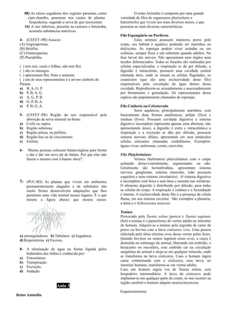 08) As raízes sugadoras dos vegetais parasitas, como
a cipó-chumbo, penetram nos caules de plantasa
aaaaaaa hospedeiras, sugando a seiva de que necessitam.
16) A raiz tuberosa, presente na cenoura e beterraba,
aaa acumula substâncias nutritivas.
4- (CEFET–PR) Associe:
(A) Angiospermas.
(B) Briófita.
(C) Gimnosperma.
(P) Pteridófita.
( ) tem raiz, caule e folhas, não tem flor.
( ) são os mausgos.
( ) apresentam flor, fruto e semente.
( ) um de seus representantes é a arvore símbolo do
Paraná.
a) B, A, G, P.
b) P, B, A, G.
c) A, G, P, B.
d) G, P, B, A.
e) P, B, G, A.
5- (CEFET–PR) Região da raiz responsável pela
absorção da seiva mineral ou bruta:
a) Coifa ou captra.
b) Região suberosa.
c) Região pilosa, ou pelífera.
d) Região lisa ou de crescimento.
e) Estilete.
6- Muitas pessoas colocam batata-inglesa para brotar
e dar e dar um novo pé de batata. Por que elas não
fazem o mesmo com a batata- doce?
7- (PUC-RS) As plantas que vivem em ambientes
permanentemente alagados e de substratos não
muito firmes desenvolvem adaptações que lhes
permitem uma vida normal nesses lugares. É o que
mostra a figura abaixo que mostra raízes:
a) estranguladoras b) Tabulares c) Sugadoras
d) Respiratórias e) Escoras.
8- A eliminação de água na forma líquida pelos
hidatódios das folhas é conhecida por:
a) Fotossíntese.
b) Transpiração.
c) Excreção.
d) Sudação.
Aula 3
Reino Animália
O reino Animália é composto por uma grande
variedade de filos de organismos pluricelures e
heterótrofos que vivem nos mais diversos meios, e que
possuem as mais diversas características.
Filo Espongiário ou Poríferos
Estes animais possuem inúmeros poros pelo
corpo, seu habitat é aquático podendo ser marinhos ou
dulcícolas. As esponjas podem viver isoladas ou em
colônias, sempre fixos a um substrato quando adultos. Na
fase larval são móveis. Não apresentam nem órgãos nem
tecidos diferenciados. Todas as funções são realizadas por
células especializadas, a respiração se da por difusão, a
digestão é intracelular, possuem uma cavidade central
chamada átrio, onde se situam as células flageladas, os
coanócitos (que são uma exclusividade deste filo)
responsáveis pela circulação de água dentro dessa
cavidade. Reproduzem-se sexuadamente e assexuadamente
por brotamento e gemulação. Os representantes dessa
espécie são popularmente chamados de esponjas.
Filo Cnidaria ou Celenterado
Seres aquáticos, principalmente marinhos, com
basicamente duas formas anatômicas: pólipo (fixo) e
medusa (livre). Possuem cavidade digestiva e sistema
digestivo incompleto (apresenta apenas uma abertura, não
apresentando ânus), a digestão é extra e intracelular,a a
respiração e a excreção se dão por difusão, possuem
sistema nervoso difuso, apresentam em seus tentáculos
células urticantes chamadas cnidoblastos. Exemplos:
águas-vivas, anêmonas, corais, caravelas.
Filo Platyhelmintes
Vermes (helmintos) pluricelulares com o corpo
achatado dorso-ventralmente, segmentados ou não.
Geralmente são hermafroditas, apresentam sistema
nervoso ganglionar, sistema muscular, (não possuem
esqueleto e nem sistema circulatório) . O sistema digestivo
é incompleto com boca e sem ânus e ausente nas solitárias.
O alimento digerido é distribuído por difusão, para todas
as células do corpo. A respiração é cutânea e a fecundação
é interna. A exclusividade deste filo é a presença de célula
flama, em seu sistema excretor. São exemplos a planaria,
a tênia e o Schistosoma mansoni.
Teníase
Provocado pela Taenia soliun (porco) e Taenia saginata
(boi) a teníase é o parasitismo do verme adulto no intestino
do homem. Adquire-se a teníase pela ingestão de carne de
porco ou bovina com a larva cisticerco viva. Uma pessoa
infectada pela tênia elimina ovos desse verme pelas fezes.
Quando bovinos ou suínos ingerem esses ovos, a casca é
destruída no estômago do animal, liberando um embrião, o
hexacanto ou oncosfera, esse embrião cai na circulação
sangüínea do animal e aloja-se em qualquer músculo, onde
se transforma na larva cisticerco. Caso o homem ingira
carne contaminada com o cisticerco, essa larva, no
intestino humano, transforma-se em verme adulto.
Caso um homem ingira vos de Taenia soliun, será
hospedeiro intermediário. A larva do cisticerco pode
implantar-se em qualquer parte do corpo, se isso ocorrer na
região cerebral o homem adquire neurocisticercose.
Esquissostomose
 