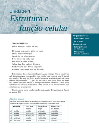 Unidade 1

Estrutura e
  função celular
                                                                                        Organizadores
                                                                                        Paulo Takeo Sano
                                                                                        Lyria Mori
      Morena Tropicana
                                                                                        Elaboradores
      (Alceu Valença / Vicente Barreto)                                                 Solange Soares
                                                                                        de Camargo
      Da manga rosa quero o gosto e o sumo,                                             Maria Elena
      Melão maduro sapoti joá,                                                          Infante-Malachias
      Jabuticaba teu olhar noturno,
      Beijo travoso de umbu-cajá.
      Pele macia ai carne de caju,
      Saliva doce doce mel mel de uruçu,
      Linda morena fruta de vez temporana,
      Caldo de cana-caiana, vem me desfrutar!

    Esta música, do poeta pernambucano Alceu Valença, fala da maciez da
pele de uma morena, comparando-a com a polpa ou a carne de caju. O que dá
esta maciez? De que são feitas a pele humana e a polpa do caju para que
possam ser comparadas? O caju é de fato, macio, mas outras frutas são áspe-
ras, como o coco seco. O que as distingue em termos estruturais? Isto é o que
veremos nesta unidade do fascículo sobre células, o seu funcionamento e as
estruturas que as compõem.
   Comecemos o nosso estudo usando uma questão de vestibular da Fuvest
do ano de 2001:


 QUESTÃO DE VESTIBULAR
 Qual das alternativas classifica corretamente o vírus HIV, o tronco de uma árvore, a
 semente de feijão e o plasmódio da malária, quanto à constituição celular?
      Vírus HIV          Tr onco de
                            onco           Semente de           Plasmódio
                         árvore            feijão               da malária
 a)     acelular         acelular          unicelular           unicelular
 b)     acelular         multicelular      multicelular         unicelular
 c)     acelular         multicelular      unicelular           unicelular
 d)     unicelular       acelular          multicelular         acelular
 e)     unicelular       acelular          unicelular           acelular
 