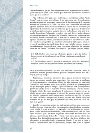 

2) Considerando o que foi dito anteriormente sobre a permeabilidade seletiva,
quais substâncias teriam “carta branca” para atravessar a membrana plasmática
e por que isso acontece?
    Não podemos dizer que certas moléculas ou substâncias tenham “carta
branca” para atravessar a membrana. O que sabemos é que, de modo geral,
substâncias pequenas atravessam a membrana de forma muito fácil, enquanto
substâncias grandes não o fazem. Por outro lado, substâncias solúveis em
lipídeos penetram muito mais facilmente nas células devido à composição
lipoprotéica da membrana. Tem se verificado que a capacidade de atravessar
a membrana decresce com o aumento do peso molecular, ou seja, com o ta-
manho da molécula. Substâncias orgânicas com mais de três a cinco átomos
de carbono parecem ser incapazes de atravessar a membrana plasmática pas-
sivamente, como acontecem com as substâncias menores ou solúveis em
lipídios. Existem, no entanto, substâncias com mais de três átomos de carbo-
no e insolúveis em gordura que penetram com relativa facilidade na célula. É
o caso de substâncias de grande importância para a célula, como os açúcares,
os nucleotídeos e os aminoácidos. Neste caso, estas substâncias são transpor-
tadas por um tipo de “facilitador de transporte”, que requer gasto de energia.

 Q.E. 6) Estabeleça uma ordem de substâncias quanto ao grau de facilida-
 de em transportar-se pela membrana. O que estaria determinando esta
 ordem?
 Q.E. 7) Sabendo da natureza química da membrana, como você faria para
 rompê-la, usando um reagente facilmente encontrado em cozinha?


3) Se a membrana plasmática permite, com facilidade, a entrada e saída de
substâncias menores que três carbonos, por que o transporte de íons Na+ e K+
requer gasto de energia?
    Realmente, a membrana plasmática deixa passar livremente estes íons
devido ao pequeno tamanho que apresentam. Eles atravessam a membrana
por um processo que é chamado de difusão, ou seja, partem de um meio mais
concentrado para outro de menor concentração através de um processo passi-
vo que não requer gasto de energia. É pela difusão que o O2 que respiramos
penetra nas células e que os nutrientes minerais presentes no solo são absorvi-
dos pelas células das raízes das plantas. É também por este processo que as
células que revestem internamente o intestino dos animais, absorvem nutrien-
tes minerais e pequenas moléculas presentes no alimento digerido. No entan-
to, como a difusão é um processo de fluxo de mais para menos, chega um
momento em que ela pára, pois as concentrações dentro e fora da célula ten-
dem a se igualar.
    Quando isso acontece, entram em ação certas proteínas que agem como
bombas, jogando coisas para fora ou para dentro, dependendo da necessida-
de da célula. E o que acontece, por exemplo, com as hemácias do sangue.
Essas células apresentam internamente, uma concentração de íons K+ vinte
vezes maior do que a existente no plasma circundante. Por outro lado, no
plasma, a concentração de íons Na- é vinte vezes maior que no interior das
hemácias. Este desequilíbrio permanece por toda a vida dessas células, o que
não poderia se dar pelo simples processo de difusão. O que ocorre é que a
hemácia constantemente joga K+ para dentro e Na- para fora, e isto só é possí-



 