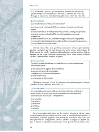 


 Q.E. 17) Como é possível que as hemácias sobrevivam sem núcleo?
 Quanto tempo vive uma hemácia? Procure se informar em livros de
 Biologia e veja se isto tem alguma relação com o tempo de vida dela.

 QUESTÃO DE VESTIBULAR
 Qual das alternativas se refere a um cromossomo?
 a) um conjunto de moléculas de DNA com todas as informações genéticas da
 espécie.
 b) uma única molécula de DNA com informação genética para algumas proteínas.
 c) um segmento de molécula de DNA com informação para uma cadeia
 polipeptídica.
 d) uma única molécula de RNA com informação para uma cadeia polipeptídica.
 e) uma seqüência de três bases nitrogenadas do RNA mensageiro correspondente a
 um aminoácido na cadeia polipeptídica.

    Embora a resposta a esta questão possa parecer estranha para algumas
pessoas, o correto é que em cada cromossomo existe apenas uma molécula de
DNA, que de tão grande, guarda as informações para muitas proteínas. Não se
esqueça que os genes estão nos cromossomos, logo, numa mesma molécula
de DNA, podem existir milhares de genes.

 QUESTÃO DE VESTIBULAR
 Pontas de raízes são utilizadas para o estudo dos cromossomos de plantas por
 apresentarem células
 a) com cromossomos gigantes do tipo politênico.
 b) com grande número de mitocôndrias.
 c) dotadas de nucléolos bem desenvolvidos.
 d) em divisão mitótica.
 e) em processo de diferenciação.

   Células de raízes de cebola são bastante empregadas porque estão em
constante divisão, portanto, alternativa “d”.

 QUESTÃO DE VESTIBULAR
 Um pesquisador estudou uma célula ao microscópio eletrônico, verificando a
 ausência de núcleo e de compartimentos membranosos. Com base nessas
 observações, ele concluiu que a célula pertence a
 a) uma bactéria.
 b) uma planta.
 c) um animal.
 d) um fungo.
 e) um vírus.

    Se ao microscópio eletrônico não foi possível observar o núcleo e nem
compartimentos membranosos internos, como o retículo endoplasmático, o
lisossomo e o sistema golgiense, concluímos que se trata de uma célula que
não apresenta tais componentes. Plantas, animais e fungos não podem ser,
pois se tratam de organismos eucariontes, isto é que apresentam núcleo celu-


 