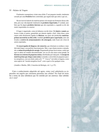   -  

IV - Relatos de Viagem

         Finalmente conseguimos visitar uma célula. É um pequeno mundo, totalmente
      cercado por uma fronteira bem controlada, que regula tudo que entra e que sai...

         Há um incrível trânsito de matérias-prima e de energia nas fronteiras dessa cida-
      dela, pois sua vida depende totalmente de produtos importados. É verdade, tam-
      bém que há alguns produtos internos que são exportados e, segundo se diz são
      muito requisitados no exterior.

          O lugar é organizado, como já tínhamos ouvido dizer. Há túneis e canais que
      levam a todas as partes, garantindo um trânsito rápido e fácil. Além disso, esses
      canais estão diretamente ligados às fábricas, nas quais são produzidas matérias-
      primas necessárias ao dia-a-dia e também produtos para exportação; estes são
      levados a centros de armazenamento e de estocagem, onde ficam até a hora de
      serem exportados.

          Há encarregados de limpeza e de consertos, que eliminam os resíduos e man-
      têm tudo limpo e em perfeito funcionamento. Mas, o que chama mesmo a atenção,
      são as usinas de produção de energia. Perguntando porque havia tantas, soube que
      aqui se adota um modelo descentralizado: em vez de uma única usina grande, há
      dezenas ou centenas de pequenas usinas, distribuídas por toda parte. A energia da
      matéria-prima que chega a uma usina é extraída e convertida em pequenos paco-
      tes energéticos, com um rótulo onde se lê: “*”. Usa-se * em todos os lugares, como
      uma espécie de “moeda energética local”, com a qual se faz qualquer coisa.

      (Amabis e Martho, 2001, Conceitos de Biologia, vol. 1, p. 97).


    Com o conhecimento adquirido até agora, como você substituiria as ex-
pressões em negrito por estruturas presentes nas células? No final do texto,
há o nome de uma substância que foi omitida por um asterisco. Que substân-
cia é essa?




                                                                                       
 