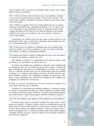   -  

você já estudou, todo o processo da respiração celular começa com a degra-
dação da glicose na glicólise.

 Q.E. 7) Tente reescrever todo o processo com as suas palavras. Compare
 o seu texto com aquele do início, quando você teve que “inventar” uma
 história para explicar a obtenção da energia. Compare os dois textos, qual
 ficou mais legal?
 Q.E. 8) Pense no seguinte: através da energia radiante do sol, os vegetais
 realizam a fotossíntese para a produção de alimento e O2. Os outros seres
 vivos alimentam-se para finalmente, através da respiração celular, obter
 energia em forma de ATP. Você já ouviu falar da primeira lei da termodi-
 nâmica? Leia sobre isso ou converse com o seu monitor e relacione-a
 com a frase anterior.

    Continuando, nós sabemos que você não ingere somente glicose na sua
alimentação! Então vamos estudar quais substâncias estão presentes nas célu-
las, e conseqüentemente, nos alimentos?

 Q.E. 9) Escreva no seu caderno as substâncias que você acredita façam
 parte da matéria viva. Como já sabemos, os seres vivos são constituídos
 por matéria e a matéria é constituída por átomos.

7) Os átomos que formam a matéria componente dos seres vivos são diferen-
tes daqueles que formam a matéria não viva?
   Não, embora na matéria viva predominem certos tipos de átomos. Eles
são idênticos aos encontrados na matéria não viva.
    Os átomos são unidades que compõem as moléculas. Uma molécula pode
ser formada por dois, três ou milhares de átomos, por exemplo, a molécula de
água é formada por dois átomos de H (hidrogênio) e um átomo de O (oxigê-
nio), já a molécula de DNA (que você tem ouvido falar muito) têm milhares
de átomos de C (carbono) entre milhares de átomos de outros elementos quí-
micos. Quando a matéria viva é analisada em relação aos átomos que a for-
mam, os mais abundantes são: carbono (C), hidrogênio (H), oxigênio (O),
nitrogênio (N), fósforo (P) e enxofre (S).

8) Então se os átomos da matéria não viva são os mesmos da matéria viva,
existe algum deles que faça a diferença?
    A matéria viva está formada por moléculas orgânicas, e o átomo de carbono
(C) forma a estrutura básica de todas elas. Nestas moléculas há carbonos unidos
em seqüência formando cadeias carbônicas. O carbono pode formar ligações
com outros átomos e dessa forma originar diferentes moléculas orgânicas.

 Q.E. 10) Tente explicar o que significa formar ligações com outros átomos?

   Os átomos quase nunca se encontram sozinhos, eles estão unidos a outros
átomos por ligações. A ligação covalente ocorre na camada mais externa do
átomo (entre os elétrons mais externos) e é muito firme e estável. O átomo de
H, pode realizar apenas uma ligação covalente, o átomo de oxigênio, duas; o
átomo de nitrogênio, três; e o átomo de carbono pode realizar quatro ligações
covalentes! Será por isso que o átomo de carbono forma esqueletos carbônicos
nas moléculas orgânicas?


                                                                            
 