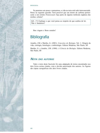 

   Se pararmos um pouco e pensarmos, a vida na terra está toda interconectada.
Pense na seguinte questão: Será possível que um átomo de carbono perten-
cente a um extinto Tiranossauro faça parte de alguma molécula orgânica das
minhas células?

 Q.E. 17) Explique o que você pensa ao respeito do que acabou de ler.
 Não é fantástico?


     Boa viagem e Bons estudos!


Bibliografia
Amabis, J.M e Martho, G. (2001). Conceitos de Biologia. Vol. 1. Origem da
vida, citologia, histologia e embriologia. Editora Moderna, São Paulo, SP.
Martho, G. e Amabis, J.M. (1988). A Ciência da Biologia. Editora Moderna,
São Paulo, SP.



NOTA       DAS AUTORAS

    Todo o texto deste fascículo foi uma adaptação de textos encontrados nos
dois livros acima citados, com a devida autorização dos autores. As figuras
são cópias xerográficas dos dois livros citados.





 