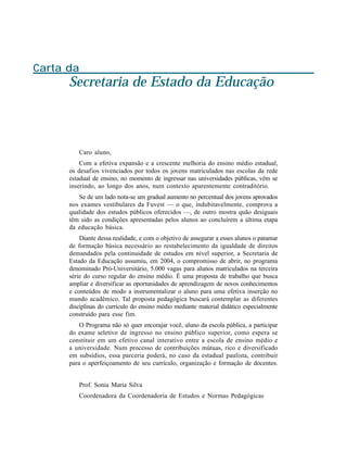 Carta da
      Secretaria de Estado da Educação



         Caro aluno,
          Com a efetiva expansão e a crescente melhoria do ensino médio estadual,
      os desafios vivenciados por todos os jovens matriculados nas escolas da rede
      estadual de ensino, no momento de ingressar nas universidades públicas, vêm se
      inserindo, ao longo dos anos, num contexto aparentemente contraditório.
         Se de um lado nota-se um gradual aumento no percentual dos jovens aprovados
      nos exames vestibulares da Fuvest — o que, indubitavelmente, comprova a
      qualidade dos estudos públicos oferecidos —, de outro mostra quão desiguais
      têm sido as condições apresentadas pelos alunos ao concluírem a última etapa
      da educação básica.
          Diante dessa realidade, e com o objetivo de assegurar a esses alunos o patamar
      de formação básica necessário ao restabelecimento da igualdade de direitos
      demandados pela continuidade de estudos em nível superior, a Secretaria de
      Estado da Educação assumiu, em 2004, o compromisso de abrir, no programa
      denominado Pró-Universitário, 5.000 vagas para alunos matriculados na terceira
      série do curso regular do ensino médio. É uma proposta de trabalho que busca
      ampliar e diversificar as oportunidades de aprendizagem de novos conhecimentos
      e conteúdos de modo a instrumentalizar o aluno para uma efetiva inserção no
      mundo acadêmico. Tal proposta pedagógica buscará contemplar as diferentes
      disciplinas do currículo do ensino médio mediante material didático especialmente
      construído para esse fim.
          O Programa não só quer encorajar você, aluno da escola pública, a participar
      do exame seletivo de ingresso no ensino público superior, como espera se
      constituir em um efetivo canal interativo entre a escola de ensino médio e
      a universidade. Num processo de contribuições mútuas, rico e diversificado
      em subsídios, essa parceria poderá, no caso da estadual paulista, contribuir
      para o aperfeiçoamento de seu currículo, organização e formação de docentes.


         Prof. Sonia Maria Silva
         Coordenadora da Coordenadoria de Estudos e Normas Pedagógicas
 