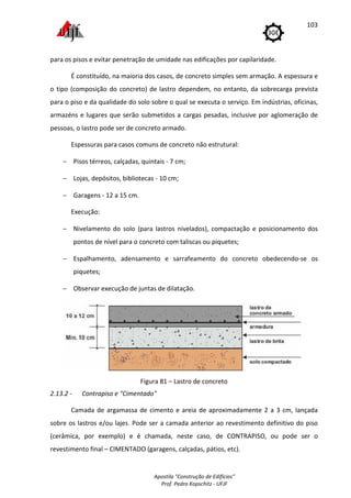 Apostila "Construção de Edifícios"
Prof. Pedro Kopschitz - UFJF
103
para os pisos e evitar penetração de umidade nas edificações por capilaridade.
É constituído, na maioria dos casos, de concreto simples sem armação. A espessura e
o tipo (composição do concreto) de lastro dependem, no entanto, da sobrecarga prevista
para o piso e da qualidade do solo sobre o qual se executa o serviço. Em indústrias, oficinas,
armazéns e lugares que serão submetidos a cargas pesadas, inclusive por aglomeração de
pessoas, o lastro pode ser de concreto armado.
Espessuras para casos comuns de concreto não estrutural:
− Pisos térreos, calçadas, quintais - 7 cm;
− Lojas, depósitos, bibliotecas - 10 cm;
− Garagens - 12 a 15 cm.
Execução:
− Nivelamento do solo (para lastros nivelados), compactação e posicionamento dos
pontos de nível para o concreto com taliscas ou piquetes;
− Espalhamento, adensamento e sarrafeamento do concreto obedecendo-se os
piquetes;
− Observar execução de juntas de dilatação.
Figura 81 – Lastro de concreto
2.13.2 - Contrapiso e "Cimentado"
Camada de argamassa de cimento e areia de aproximadamente 2 a 3 cm, lançada
sobre os lastros e/ou lajes. Pode ser a camada anterior ao revestimento definitivo do piso
(cerâmica, por exemplo) e é chamada, neste caso, de CONTRAPISO, ou pode ser o
revestimento final – CIMENTADO (garagens, calçadas, pátios, etc).
 