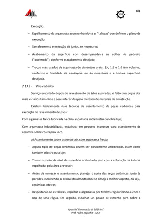 Apostila "Construção de Edifícios"
Prof. Pedro Kopschitz - UFJF
104
Execução:
− Espalhamento da argamassa acompanhando-se as "taliscas" que definem o plano de
execução;
− Sarrafeamento e execução de juntas, se necessário;
− Acabamento da superfície com desempenadeira ou colher de pedreiro
("queimado"), conforme o acabamento desejado;
− Traços mais usados de argamassa de cimento e areia: 1:4, 1:5 e 1:6 (em volume),
conforme a finalidade do contrapiso ou do cimentado e a textura superficial
desejada.
2.13.3 - Piso cerâmico
Serviço executado depois do revestimento de tetos e paredes, é feito com peças dos
mais variados tamanhos e cores oferecidas pelo mercado de materiais de construção.
Existem basicamente duas técnicas de assentamento de peças cerâmicas para
execução de revestimento de pisos:
Com argamassa fresca fabricada na obra, espalhada sobre lastro ou sobre laje;
Com argamassa industrializada, espalhada em pequena espessura para assentamento da
cerâmica sobre contrapiso seco.
a) Assentamento sobre lastro ou laje, com argamassa fresca:
− Alguns tipos de peças cerâmicas devem ser previamente umedecidas, assim como
também o lastro ou a laje;
− Tomar o ponto de nível da superfície acabada do piso com a colocação de taliscas
espalhadas pela área a revestir;
− Antes de começar o assentamento, planejar o corte das peças cerâmicas junto às
paredes, escolhendo-se o local do cômodo onde se deseja o melhor aspecto, ou seja,
cerâmicas inteiras;
− Respeitando-se as taliscas, espalhar a argamassa por trechos regularizando-a com o
uso de uma régua. Em seguida, espalhar um pouco de cimento puro sobre a
 