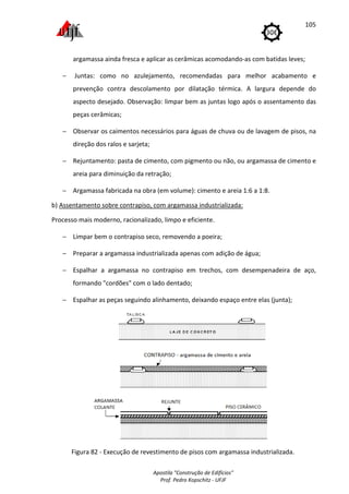 Apostila "Construção de Edifícios"
Prof. Pedro Kopschitz - UFJF
105
argamassa ainda fresca e aplicar as cerâmicas acomodando-as com batidas leves;
− Juntas: como no azulejamento, recomendadas para melhor acabamento e
prevenção contra descolamento por dilatação térmica. A largura depende do
aspecto desejado. Observação: limpar bem as juntas logo após o assentamento das
peças cerâmicas;
− Observar os caimentos necessários para águas de chuva ou de lavagem de pisos, na
direção dos ralos e sarjeta;
− Rejuntamento: pasta de cimento, com pigmento ou não, ou argamassa de cimento e
areia para diminuição da retração;
− Argamassa fabricada na obra (em volume): cimento e areia 1:6 a 1:8.
b) Assentamento sobre contrapiso, com argamassa industrializada:
Processo mais moderno, racionalizado, limpo e eficiente.
− Limpar bem o contrapiso seco, removendo a poeira;
− Preparar a argamassa industrializada apenas com adição de água;
− Espalhar a argamassa no contrapiso em trechos, com desempenadeira de aço,
formando "cordões" com o lado dentado;
− Espalhar as peças seguindo alinhamento, deixando espaço entre elas (junta);
Figura 82 - Execução de revestimento de pisos com argamassa industrializada.
 