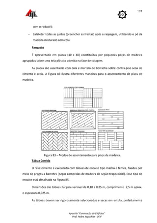 Apostila "Construção de Edifícios"
Prof. Pedro Kopschitz - UFJF
107
com o rodapé);
− Calafetar todas as juntas (preencher as frestas) após a raspagem, utilizando o pó da
madeira misturado com cola.
Parquete
É apresentado em placas (40 x 40) constituídas por pequenas peças de madeira
agrupadas sobre uma tela plástica aderida na face de colagem.
As placas são assentadas com cola e martelo de borracha sobre contra-piso seco de
cimento e areia. A Figura 83 ilustra diferentes maneiras para o assentamento de pisos de
madeira.
Figura 83 – Modos de assentamento para pisos de madeira.
Tábua Corrida
O revestimento é executado com tábuas de encaixe tipo macho e fêmea, fixadas por
meio de pregos a barrotes (peças compridas de madeira de seção trapezoidal). Esse tipo de
encaixe está detalhado na Figura 85.
Dimensões das tábuas: largura variável de 0,10 a 0,25 m, comprimento 2,5 m aprox.
e espessura 0,025 m.
As tábuas devem ser rigorosamente selecionadas e secas em estufa, perfeitamente
 