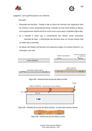 Apostila "Construção de Edifícios"
Prof. Pedro Kopschitz - UFJF
108
"galgadas", com superfície plana e cor uniforme.
Execução:
− Colocação dos barrotes - Fixados à laje ou lastro de concreto com argamassa forte
de cimento e areia, perpendicularmente à direção em que serão fixadas as tábuas,
com espaçamento máximo de 50 cm entre uma e outra peça e nivelados (Figura 84);
− Se o cômodo é maior que o comprimento das tábuas, serão necessárias
emendas de topo - a distribuição dos barrotes deve ser tal que sempre haja
um deles sob as emendas;
− As tábuas são fixadas aos barrotes com pequenos pregos no encaixe (macho) e, no
contrapiso, com cola.
Figura 84 – Revestimento de piso de tábua corrida.
Figura 85 – Detalhe de encaixe de tábua corrida – encaixe tipo macho-e-fêmea.
Figura 86 – Defeito em piso de tábua corrida.
 