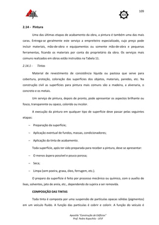Apostila "Construção de Edifícios"
Prof. Pedro Kopschitz - UFJF
109
2.14 - Pintura
Uma das últimas etapas de acabamento da obra, a pintura é também uma das mais
caras. Entrega-se geralmente este serviço a empreiteiro especializado, cujo preço pode
incluir materiais, mão-de-obra e equipamentos ou somente mão-de-obra e pequenas
ferramentas, ficando os materiais por conta do proprietário da obra. Os serviços mais
comuns realizados em obras estão instruídos na Tabela 11.
2.14.1 - Tintas
Material de revestimento de consistência líquida ou pastosa que serve para
cobertura, proteção, coloração das superfícies dos objetos, materiais, paredes, etc. Na
construção civil as superfícies para pintura mais comuns são a madeira, a alvenaria, o
concreto e os metais.
Um serviço de pintura, depois de pronto, pode apresentar os aspectos brilhante ou
fosco, transparente ou opaco, colorido ou incolor.
A execução da pintura em qualquer tipo de superfície deve passar pelas seguintes
etapas:
− Preparação da superfície;
− Aplicação eventual de fundos, massas, condicionadores;
− Aplicação da tinta de acabamento.
Toda superfície, após ter sido preparada para receber a pintura, deve se apresentar:
− O menos áspera possível e pouco porosa;
− Seca;
− Limpa (sem poeira, graxa, óleo, ferrugem, etc.).
O preparo da superfície é feito por processo mecânico ou químico, com o auxílio de
lixas, solventes, jato de areia, etc., dependendo da sujeira a ser removida.
COMPOSIÇÃO DAS TINTAS
Toda tinta é composta por uma suspensão de partículas opacas sólidas (pigmentos)
em um veículo fluido. A função das partículas é cobrir e colorir. A função do veículo é
 