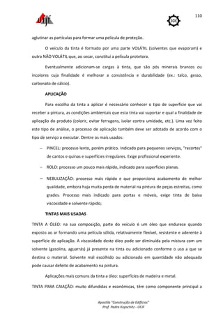 Apostila "Construção de Edifícios"
Prof. Pedro Kopschitz - UFJF
110
aglutinar as partículas para formar uma película de proteção.
O veículo da tinta é formado por uma parte VOLÁTIL (solventes que evaporam) e
outra NÃO VOLÁTIL que, ao secar, constitui a película protetora.
Eventualmente adicionam-se cargas à tinta, que são pós minerais brancos ou
incolores cuja finalidade é melhorar a consistência e durabilidade (ex.: talco, gesso,
carbonato de cálcio).
APLICAÇÃO
Para escolha da tinta a aplicar é necessário conhecer o tipo de superfície que vai
receber a pintura, as condições ambientais que esta tinta vai suportar e qual a finalidade de
aplicação do produto (colorir, evitar ferrugens, isolar contra umidade, etc.). Uma vez feito
este tipo de análise, o processo de aplicação também deve ser adotado de acordo com o
tipo de serviço a executar. Dentre os mais usados:
− PINCEL: processo lento, porém prático. Indicado para pequenos serviços, "recortes"
de cantos e quinas e superfícies irregulares. Exige profissional experiente.
− ROLO: processo um pouco mais rápido, indicado para superfícies planas.
− NEBULIZAÇÃO: processo mais rápido e que proporciona acabamento de melhor
qualidade, embora haja muita perda de material na pintura de peças estreitas, como
grades. Processo mais indicado para portas e móveis, exige tinta de baixa
viscosidade e solvente rápido;
TINTAS MAIS USADAS
TINTA A ÓLEO: na sua composição, parte do veículo é um óleo que endurece quando
exposto ao ar formando uma película sólida, relativamente flexível, resistente e aderente à
superfície de aplicação. A viscosidade deste óleo pode ser diminuída pela mistura com um
solvente (gasolina, aguarrás) já presente na tinta ou adicionado conforme o uso a que se
destina o material. Solvente mal escolhido ou adicionado em quantidade não adequada
pode causar defeito de acabamento na pintura.
Aplicações mais comuns da tinta a óleo: superfícies de madeira e metal.
TINTA PARA CAIAÇÃO: muito difundidas e econômicas, têm como componente principal a
 