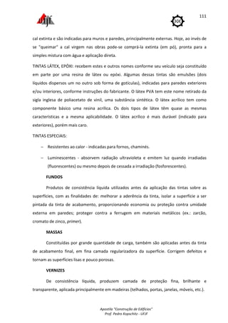 Apostila "Construção de Edifícios"
Prof. Pedro Kopschitz - UFJF
111
cal extinta e são indicadas para muros e paredes, principalmente externas. Hoje, ao invés de
se "queimar" a cal virgem nas obras pode-se comprá-la extinta (em pó), pronta para a
simples mistura com água e aplicação direta.
TINTAS LÁTEX, EPÓXI: recebem estes e outros nomes conforme seu veículo seja constituído
em parte por uma resina de látex ou epóxi. Algumas dessas tintas são emulsões (dois
líquidos dispersos um no outro sob forma de gotículas), indicadas para paredes exteriores
e/ou interiores, conforme instruções do fabricante. O látex PVA tem este nome retirado da
sigla inglesa de poliacetato de vinil, uma substância sintética. O látex acrílico tem como
componente básico uma resina acrílica. Os dois tipos de látex têm quase as mesmas
características e a mesma aplicabilidade. O látex acrílico é mais durável (indicado para
exteriores), porém mais caro.
TINTAS ESPECIAIS:
− Resistentes ao calor - indicadas para fornos, chaminés.
− Luminescentes - absorvem radiação ultravioleta e emitem luz quando irradiadas
(fluorescentes) ou mesmo depois de cessada a irradiação (fosforescentes).
FUNDOS
Produtos de consistência líquida utilizados antes da aplicação das tintas sobre as
superfícies, com as finalidades de: melhorar a aderência da tinta, isolar a superfície a ser
pintada da tinta de acabamento, proporcionando economia ou proteção contra umidade
externa em paredes; proteger contra a ferrugem em materiais metálicos (ex.: zarcão,
cromato de zinco, primer).
MASSAS
Constituídas por grande quantidade de carga, também são aplicadas antes da tinta
de acabamento final, em fina camada regularizadora da superfície. Corrigem defeitos e
tornam as superfícies lisas e pouco porosas.
VERNIZES
De consistência líquida, produzem camada de proteção fina, brilhante e
transparente, aplicada principalmente em madeiras (telhados, portas, janelas, móveis, etc.).
 