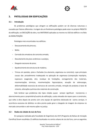 Apostila "Construção de Edifícios"
Prof. Pedro Kopschitz - UFJF
114
3. PATOLOGIAS EM EDIFICAÇÕES
3.1 - Introdução
Os problemas patológicos que atingem as edificações podem ser de diversas naturezas e
causados por fatores diferentes. A origem de um fenômeno patológico pode estar no próprio PROJETO
da edificação, na EXECUÇÃO da obra, nos MATERIAIS aplicados ou mesmo no USO do edifício e na falta
de MANUTENÇÃO.
Patologias mais encontradas nos edifícios:
− Descascamento de pinturas;
− Mofo;
− Corrosão de armaduras de concreto armado;
− Descolamento de pisos cerâmicos e azulejos;
− Desgaste excessivo de pisos;
− Apodrecimento de estruturas de madeira;
− Trincas em paredes, pisos e fachadas (na alvenaria, argamassa ou concreto), cujas principais
causas são: procedimento inadequado na aplicação de argamassa (composição imprópria,
espessura exagerada, etc), recalque de fundações, esmagamento dos materiais,
movimentações térmicas, movimentações higroscópicas, atuação de sobrecargas,
deformabilidade excessiva da estrutura de concreto armado, retração de produtos à base de
cimento, alterações químicas dos materiais de construção.
Vale lembrar que problemas dos tipos citados quase sempre significam transtornos e
aborrecimento para o proprietário/usuário da edificação, custos elevados de reparo para o construtor,
que volta à obra depois de pronta com uma equipe de operários deslocada de outros serviços. A
ocorrência excessiva de defeitos na obra pronta pode gerar o desgaste da imagem da empresa no
mercado consumidor e até mesmo ações na justiça.
3.2 - Dados da cidade de Juiz de Fora
Em pesquisa realizada pela Faculdade de Engenharia da UFJF (Programa de Bolsas de Iniciação
Científica) foram escolhidos 15 edifícios localizados no centro urbano de Juiz de Fora, com as seguintes
 