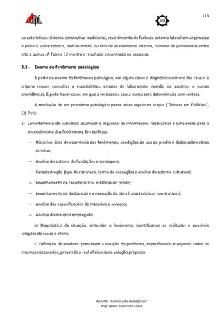 Apostila "Construção de Edifícios"
Prof. Pedro Kopschitz - UFJF
115
características: sistema construtivo tradicional, revestimento de fachada externa lateral em argamassa
e pintura sobre reboco, padrão médio ou fino de acabamento interno, número de pavimentos entre
oito e quinze. A Tabela 12 mostra o resultado encontrado na pesquisa.
3.3 - Exame do fenômeno patológico
A partir do exame do fenômeno patológico, em alguns casos o diagnóstico correto das causas e
origens requer consultas a especialistas, ensaios de laboratório, revisão de projetos e outras
providências. E pode haver casos em que a verdadeira causa nunca será determinada com certeza.
A resolução de um problema patológico passa pelas seguintes etapas ("Trincas em Edifícios",
Ed. Pini):
a) Levantamento de subsídios: acumular e organizar as informações necessárias e suficientes para o
entendimento dos fenômenos. Em edifícios:
− Histórico: data de ocorrência dos fenômenos, condições de uso do prédio e dados sobre obras
vizinhas;
− Análise do sistema de fundações e sondagens;
− Caracterização (tipo de estrutura, forma de execução) e análise do sistema estrutural;
− Levantamento de características estáticas do prédio;
− Levantamento de dados sobre a execução da obra (características construtivas);
− Análise das especificações de materiais e serviços;
− Análise do material empregado.
b) Diagnóstico da situação: entender o fenômeno, identificando as múltiplas e possíveis
relações de causa e efeito;
c) Definição de conduta: prescrever a solução do problema, especificando e orçando todos os
insumos necessários, prevendo a real eficiência da solução proposta.
 