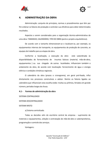 Apostila "Construção de Edifícios"
Prof. Pedro Kopschitz - UFJF
117
4. ADMINISTRAÇÃO DA OBRA
Administração: conjunto de princípios, normas e procedimentos que têm por
fim ordenar os fatores de produção e controlar sua eficiência para obter determinados
resultados.
Aspectos a serem considerados para a organização técnico-administrativa de
uma obra: TAMANHO, CALENDÁRIO, TIPO DE OBRA (porte e projeto arquitetônico).
De acordo com o tamanho dimensionam-se e localizam-se, por exemplo, os
equipamentos internos de transporte, os equipamentos de produção de concreto, as
equipes de trabalho para as etapas de obra.
Conforme a localização, a execução da obra está subordinada às
disponibilidades de fornecimento de insumos básicos (material, mão-de-obra,
equipamentos ) ou sua chegada de outras localidades. Influenciam também o
andamento da obra, de acordo com localização: fornecimento de água e energia
elétrica e condições climáticas regionais.
O calendário da obra (prazos e cronograma), em geral pré-fixado, influi
diretamente nos processos construtivos a adotar. Dentre os fatores ligados ao
calendário que influenciam esta escolha estão: multas ou prêmios, feriados em grande
número, períodos longos de chuva.
4.1 - Formas de administração da obra
SISTEMA CENTRALIZADO
SISTEMA DESCENTRALIZADO
SISTEMA MISTO
a) Sistema centralizado
Todas as decisões vêm do escritório central da empresa - suprimento de
materiais e equipamentos, seleção e contratação de mão-de-obra e subempreiteiras,
programação e controle dos serviços.
Vantagens:
 